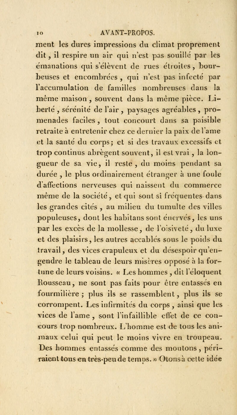 ment les dures impressions du climat proprement dit, il respire un air qui n'est pas souillé par les émanations qui s'élèvent de rues étroites , bour- beuses et encombrées , qui n'est pas infecté par l'accumulation de familles nombreuses dans la même maison , souvent dans la même pièce. Li- berté , sérénité de l'air , paysages agréables, pro- menades faciles , tout concourt dans sa paisible retraite à entretenir chez ce dernier la paix de lame et la santé du corps; et si des travaux excessifs et trop continus abrègent souvent, il est vrai, la lon- gueur de sa vie, il reste, du moins pendant sa durée , le plus ordinairement étranger a une foule d'affections nerveuses qui naissent du commerce même de la société, et qui sont si fréquentes dans les grandes cités , au milieu du tumulte des villes populeuses, dont les habitans sont énervés, les uns par les excès de la mollesse, de l'oisiveté, du luxe et des plaisirs, les autres accablés sous le poids du travail, des vices crapuleux et du désespoir qu'en- gendre le tableau de leurs misères opposé à la for- tune de leurs voisins. « Les hommes , dit l'éloquent Rousseau, ne sont pas faits pour être entassés en fourmilière; plus ils se rassemblent, plus ils se corrompent. Les infirmités du corps, ainsi que les vices de lame , sont l'infaillible effet de ce con- cours trop nombreux. L'homme est de tous les ani- maux celui qui peut le moins vivre en troupeau. Des hommes entassés comme des moutons, péri- raient tous en très-peu de temps. » Otonsà celte idée