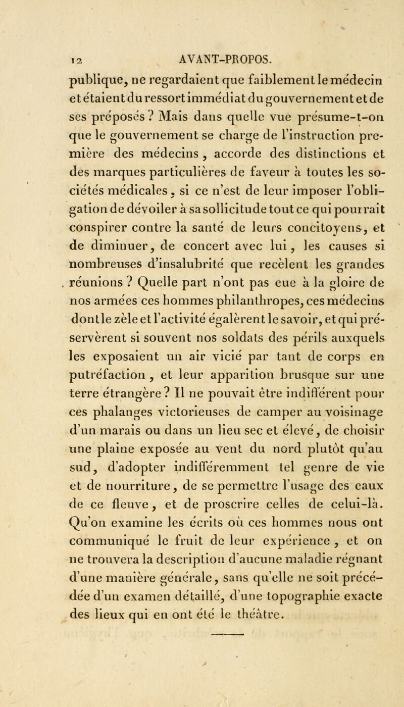 publique, ne regardaient que faiblement le médecin et étaient du ressort immédiat du gouvernement et de ses préposés? Mais dans quelle vue présume-t-on que le gouvernement se charge de l'instruction pre- mière des médecins , accorde des distinctions et des marques particulières de faveur à toutes les so- ciétés médicales, si ce n'est de leur imposer l'obli- gation de dévoiler à sa sollicitude tout ce qui pourrait conspirer contre la santé de leurs concitoyens, et de diminuer, de concert avec lui, les causes si nombreuses d'insalubrité que recèlent les grandes réunions ? Quelle part n'ont pas eue à la gloire de nos armées ces hommes philanthropes, ces médecins donlle zèle et l'activité égalèren t le savoir, et qui pré- servèrent si souvent nos soldats des périls auxquels les exposaient un air vicié par tant de corps en putréfaction , et leur apparition brusque sur une terre étrangère? Il ne pouvait être indifférent pour ces phalanges victorieuses de camper au voisinage d'un marais ou dans un lieu sec et élevé, de choisir une plaine exposée au vent du nord plutôt qu'au sud, d'adopter indifféremment tel genre de vie et de nourriture, de se permettre l'usage des eaux de ce fleuve, et de proscrire celles de celui-là. Qu'on examine les écrits où ces hommes nous ont communiqué le fruit de leur expérience , et on ne trouvera la description d'aucune maladie régnant d'une manière générale, sans qu'elle ne soit précé- dée d'un examen détaillé, d'une topographie exacte des lieux qui en ont été le théâtre.