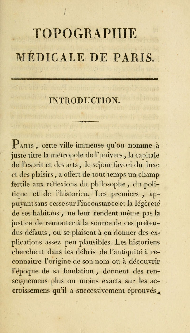 TOPOGRAPHIE MÉDICALE DE PARIS. INTRODUCTION. 1 aris , cette ville immense qu'on nomme à juste titre la métropole de l'univers _, la capitale de l'esprit et des arts, le séjour favori du luxe et des plaisirs, a offert de tout temps un champ fertile aux réflexions du philosophe, du poli- tique et de l'historien. Les premiers , ap- puyant sans cesse sur l'inconstance et la légèreté' de ses habitans , ne leur rendent même pas la justice de remonter à la source de ces préten- dus défauts, ou se plaisent à en donner des ex- plications assez peu plausibles. Les historiens cherchent dans les débris de l'antiquité à re- connaître l'origine de son nom ou à découvrir l'époque de sa fondation, donnent des ren- seignemens plus ou moins exacts sur les ac- croissemens qu'il a successivement éprouvés^