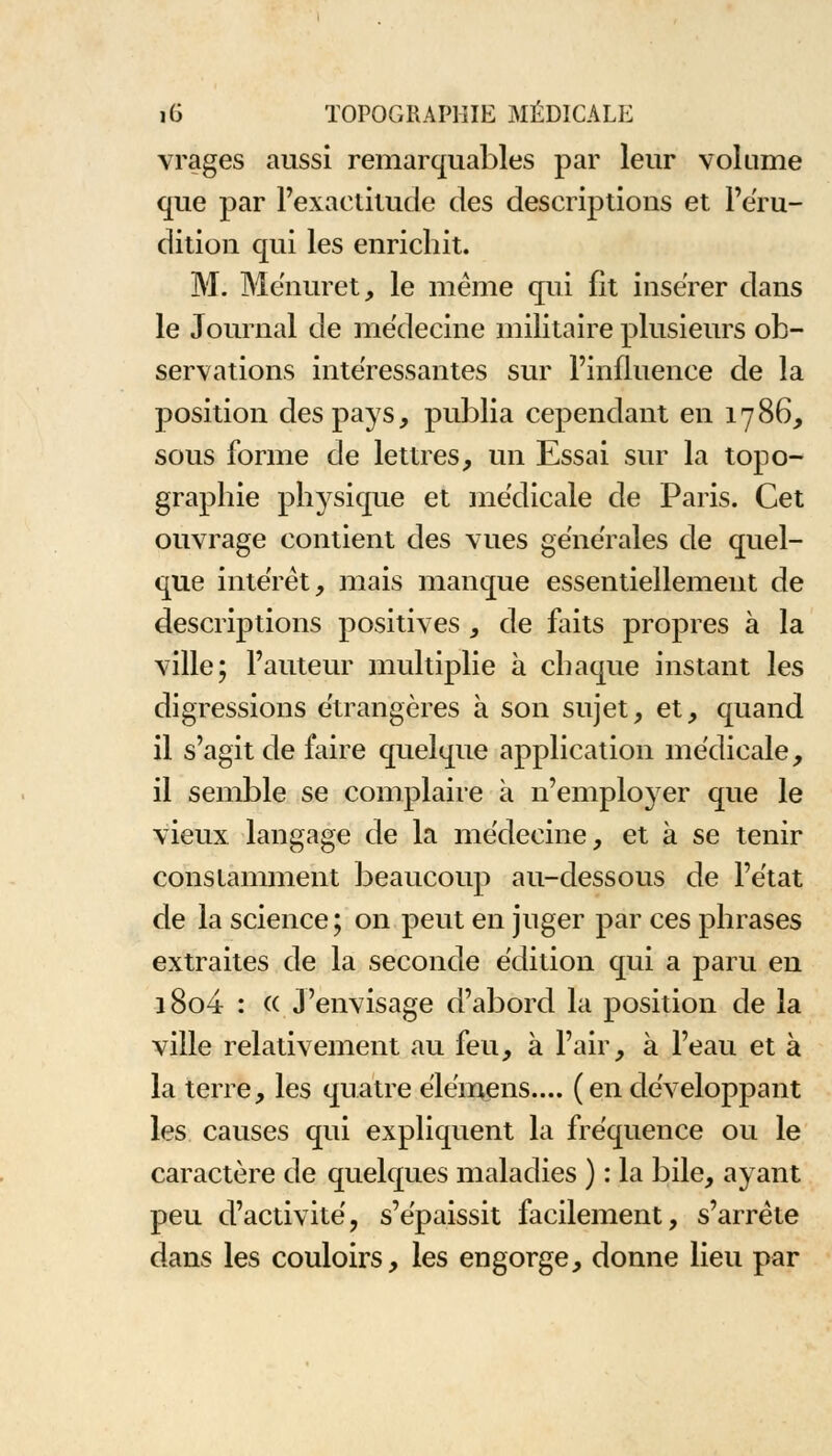 vrages aussi remarquables par leur volume que par l'exactitude des descriptions et l'éru- dition qui les enrichit. M. Ménuret, le même qui fit insérer dans le Journal de médecine militaire plusieurs ob- servations intéressantes sur l'influence de la position des pays, publia cependant en 1786, sous forme de lettres, un Essai sur la topo- graphie physique et médicale de Paris. Cet ouvrage contient des vues générales de quel- que intérêt, mais manque essentiellement de descriptions positives , de faits propres à la ville; l'auteur multiplie à chaque instant les digressions étrangères à son sujet, et, quand il s'agit de faire quelque application médicale, il semble se complaire à n'employer que le vieux langage de la médecine, et à se tenir constamment beaucoup au-dessous de l'état de la science; on peut en juger par ces phrases extraites de la seconde édition qui a paru en i8o4 : « J'envisage d'abord la position de la ville relativement au feu, à l'air, à l'eau et à la terre, les quatre élémens.... (en développant les causes qui expliquent la fréquence ou le caractère de quelques maladies ) : la bile, ayant peu d'activité, s'épaissit facilement, s'arrête dans les couloirs, les engorge, donne lieu par