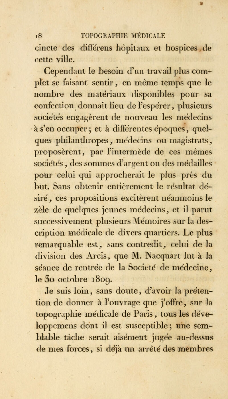 eincte des difFérens hôpitaux et hospices de cette ville. Cependant le besoin d'un travail plus com- plet se faisant sentir, en même temps que le nombre des mate'riaux disponibles pour sa confection donnait lieu de l'espérer, plusieurs sociétés engagèrent de nouveau les médecins à s'en occuper ; et à différentes époques, quel- ques philanthropes, médecins ou magistrats, proposèrent, par l'intermède de ces mêmes sociétés, des sommes d'argent ou des médailles pour celui qui approcherait le plus près du but. Sans obtenir entièrement le résultat dé- siré , ces propositions excitèrent néanmoins le zèle de quelques jeunes médecins, et il parut successivement plusieurs Mémoires sur la des- cription médicale de divers quartiers. Le plus remarquable est, sans contredit, celui de la division des Arcis, que M. Nacquart lut à la séance de rentrée de la Société de médecine, le 3o octobre 1809. Je suis loin, sans doute, d'avoir la préten- tion de donner à l'ouvrage que j'offre, sur la topographie médicale de Paris, tous les déve- loppemens dont il est susceptible; une sem- blable tache serait aisément jugée au-dessus de mes forces, si déjà un arrêté des membres