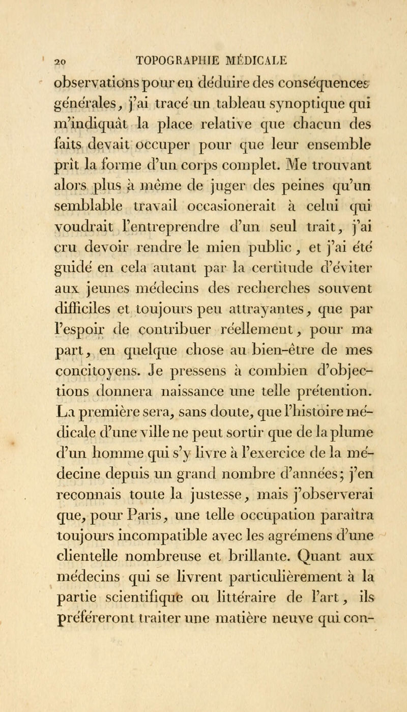 observations pour en déduire des conséquences générales, j'ai tracé un tableau synoptique qui m'indiquât la place relative que chacun des faits devait occuper pour que leur ensemble prît la forme d'un corps complet. Me trouvant alors plus à même de juger des peines qu'un semblable travail occasionerait à celui qui voudrait l'entreprendre d'un seul trait, j'ai cru devoir rendre le mien public, et j'ai été guidé en cela autant par la certitude d'éviter aux jeunes médecins des recherches souvent difficiles et toujours peu attrayantes, que par l'espoir de contribuer réellement, pour ma part, en quelque chose au bien-être de mes concitoyens. Je pressens à combien d'objec- tions donnera naissance une telle prétention. La première sera, sans doute, que l'histoire mé- dicale d'une ville ne peut sortir que de la plume d'un homme qui s'y livre à l'exercice de la mé- decine depuis un grand nombre d'années ; j'en reconnais toute la justesse, mais j'observerai que, pour Paris, une telle occupation paraîtra toujours incompatible avec les agrémens d'une clientelle nombreuse et brillante. Quant aux médecins qui se livrent particulièrement à la partie scientifique ou littéraire de l'art, ils préféreront traiter une matière neuve qui con-