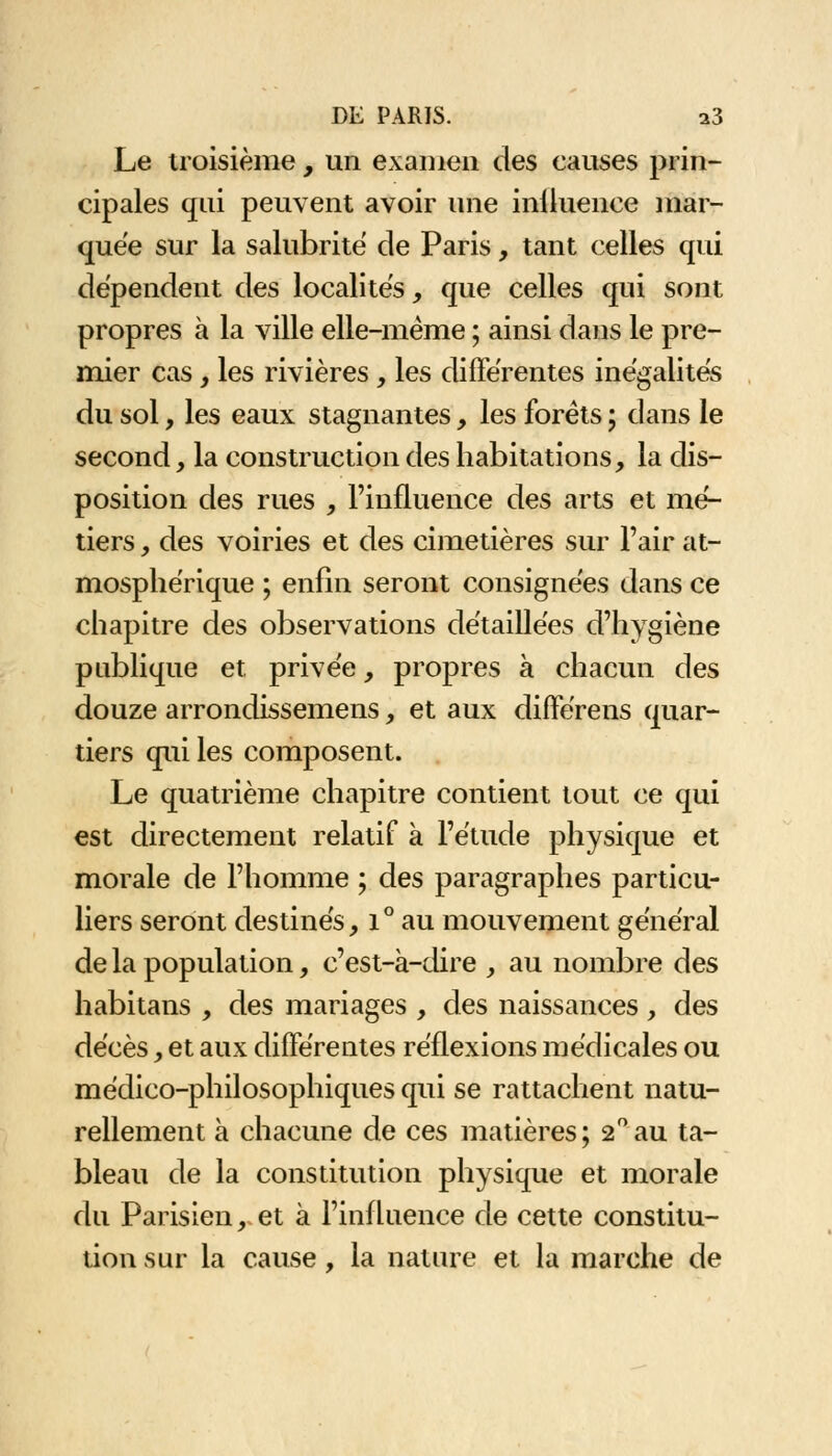 Le troisième, un examen des causes prin- cipales qui peuvent avoir une iniluence mar- quée sur la salubrité de Paris, tant celles qui dépendent des localités, que celles qui sont propres à la ville elle-même ; ainsi dans le pre- mier cas y les rivières , les différentes inégalités du sol, les eaux stagnantes, les forets ; dans le second, la construction des habitations, la dis- position des rues , l'influence des arts et mé- tiers , des voiries et des cimetières sur l'air at- mosphérique ; enfin seront consignées dans ce chapitre des observations détaillées d'hygiène publique et. privée, propres à chacun des douze arrondissemens, et aux différens quar- tiers qui les composent. Le quatrième chapitre contient tout ce qui est directement relatif à l'étude physique et morale de l'homme ; des paragraphes particu- liers seront destinés, i° au mouvement général de la population, c'est-à-dire , au nombre des habitans , des mariages , des naissances , des décès, et aux différentes réflexions médicales ou médico-philosophiques qui se rattachent natu- rellement à chacune de ces matières; 2°au ta- bleau de la constitution physique et morale du Parisien, et à l'influence de cette constitu- tion sur la cause, la nature et la marche de