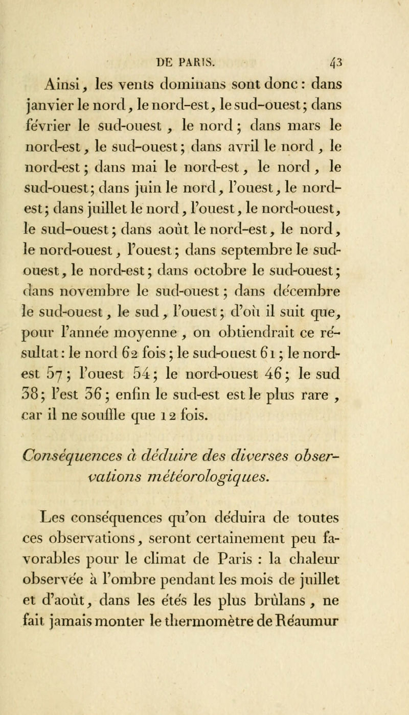 Ainsi, les vents dominans sont donc : dans janvier le nord, le nord-est, le sud-ouest; dans février le sud-ouest , le nord ; dans mars le nord-est, le sud-ouest ; dans avril le nord , le nord-est ; dans mai le nord-est, le nord , le sud-ouest; dans juin le nord, l'ouest, le nord- est; dans juillet le nord, l'ouest, le nord-ouest, le sud-ouest ; dans août le nord-est, le nord, le nord-ouest, l'ouest ; dans septembre le sud- ouest , le nord-est ; dans octobre le sud-ouest ; dans novembre le sud-ouest ; dans décembre le sud-ouest, le sud, l'ouest ; d'où il suit que, pour l'année moyenne , on obtiendrait ce ré- sultat : le nord 62 fois ; le sud-ouest 61 ; le nord- est 67 ; l'ouest 54 ; le nord-ouest 46 ; le sud 58; l'est 56; enfin le sud-est est le plus rare , car il ne souffle que 12 fois. Conséquences à déduire des diverses obser- vations météorologiques. Les conséquences qu'on de'duira de toutes ces observations, seront certainement peu fa- vorables pour le climat de Paris : la chaleur observée à l'ombre pendant les mois de juillet et d'août, dans les êtes les plus brùlans , ne fait jamais monter le thermomètre de Réaumur