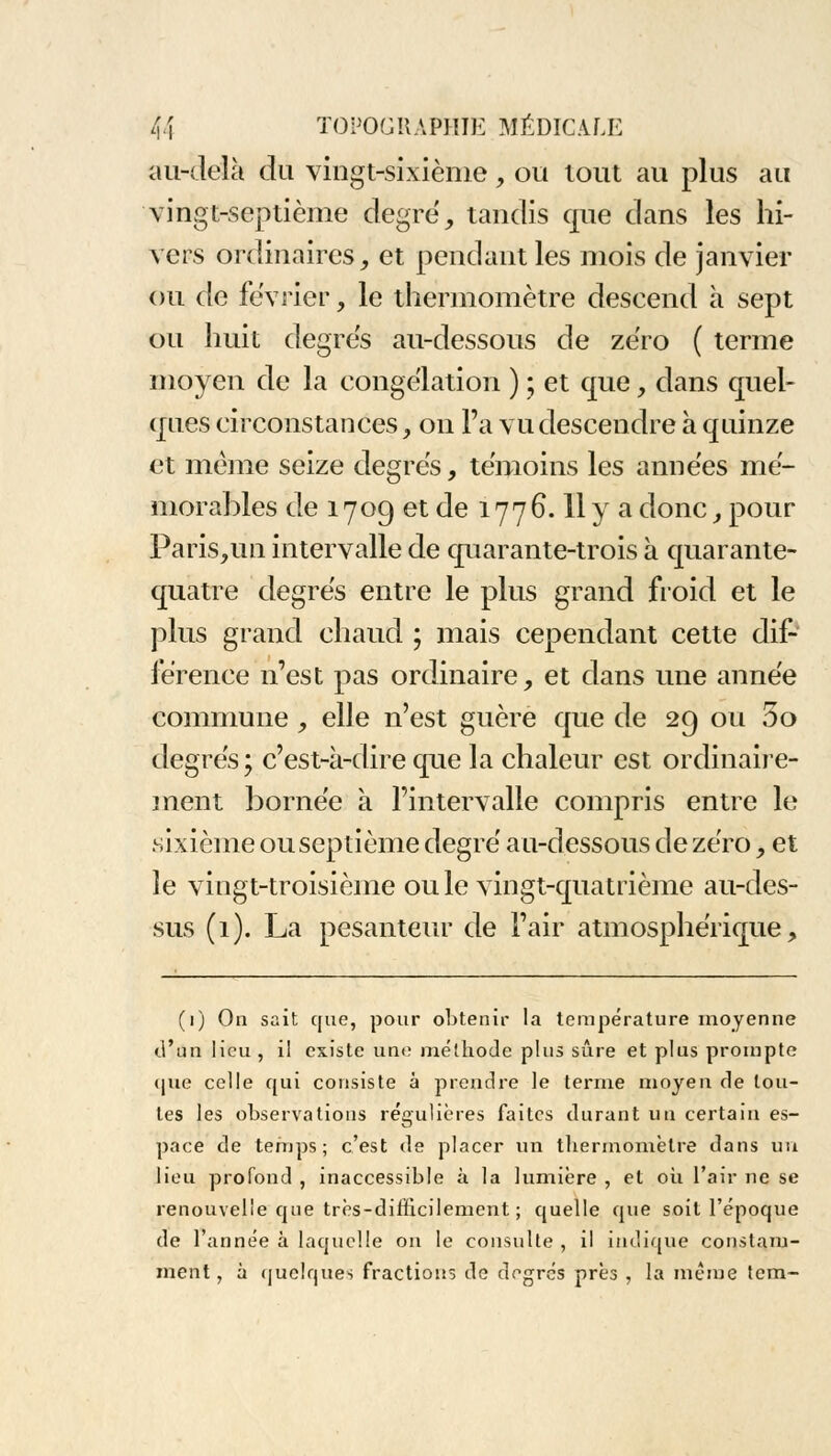 au-delà du vingt-sixième , ou tout au plus au vingt-septième degré, tandis que dans les hi- vers ordinaires, et pendant les mois de janvier ou de février, le thermomètre descend à sept ou huit degrés au-dessous de zéro ( terme moyen de la congélation ) ; et que, dans quel- ques circonstances, on l'a vu descendre à quinze et même seize degrés, témoins les années mé- morables de 1709 et de 177G. 11 y a donc, pour Paris,un intervalle de quarante-trois à quarante- quatre degrés entre le plus grand froid et le plus grand chaud ; mais cependant cette dif- férence n'est pas ordinaire, et dans une année commune , elle n'est guère que de 29 ou 5o degrés ; c'est-à-dire que la chaleur est ordinaire- ment bornée à l'intervalle compris entre le sixième ouseptième degré au-dessous de zéro, et le vingt-troisième ouïe vingt-quatrième au-des- sus (1). La pesanteur de l'air atmosphérique, (1) On sait que, pour obtenir la température moyenne ù'un lieu , il existe une méthode pins sûre et plus prompte que celle qui consiste à prendre le terme moyen de tou- tes les observations régulières faites durant un certain es- pace de temps; c'est de placer un thermomètre dans un lieu profond , inaccessible à la lumière , et où l'air ne se renouvelle que très-difficilement; quelle que soit l'époque de l'année à laquelle on le consulte , il indique constam- ment , à quelques fractions de degrés près , la même tem-