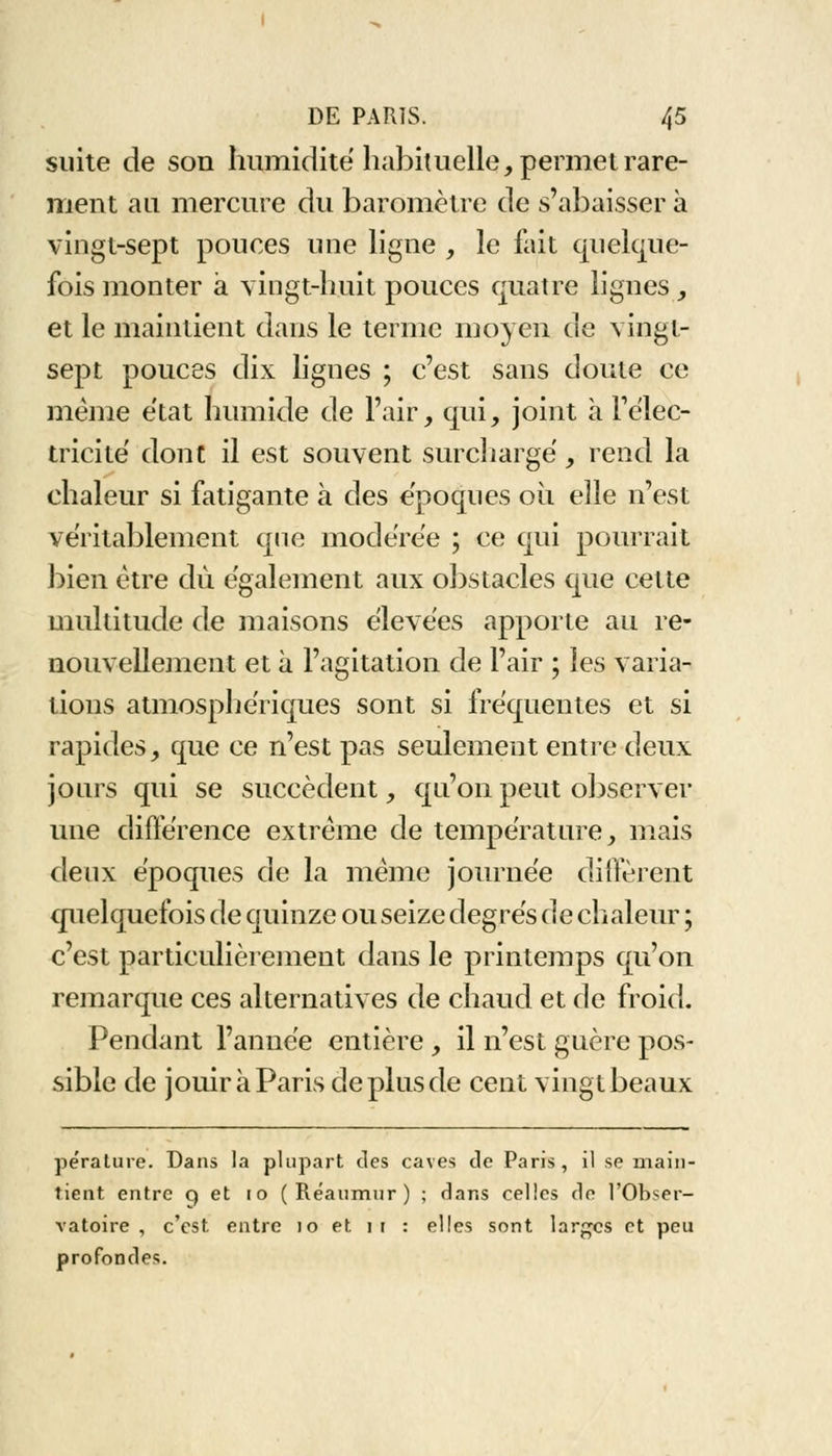 suite de son humidité habituelle, permet rare- ment an mercure du baromètre de s'abaisser à vingt-sept pouces une ligne , le fait quelque- fois monter à vingt-huit pouces quatre lignes , et le maintient dans le terme moyen de vingt- sept pouces dix lignes ; c'est sans doute ce même état humide de l'air, qui, joint à l'élec- tricité dont il est souvent surchargé, rend la chaleur si fatigante à des époques où elle n'est véritablement que modérée ; ce qui pourrait bien être du. également aux obstacles que cette multitude de maisons élevées apporte au re- nouvellement et à l'agitation de l'air ; les varia- tions atmosphériques sont si fréquentes et si rapides, que ce n'est pas seulement entre deux jours qui se succèdent, qu'on peut observer une différence extrême de température, mais deux époques de la même journée diffèrent quelquefois de quinze ou seize degrés de chaleur ; c'est particulièrement dans le printemps qu'on remarque ces alternatives de chaud et de froid. Pendant l'année entière , il n'est guère pos- sible de jouir à Paris de plus de cent vingt beaux pe'rature. Dans la plupart des caves de Paris, il se main- tient entre q et 10 ( Réaumur ) ; dans celles de l'Obser- vatoire , c'est entre 10 et 11 : elles sont larges et peu profondes.