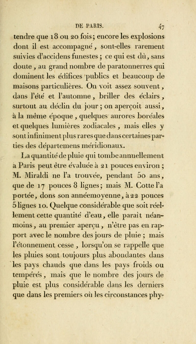 tendre que 18 ou 20 fois; encore les explosions dont il est accompagné, sont-elles rarement suivies d'accidens funestes ; ce qui est du, sans doute , au grand nombre de paratonnerres qui dominent les édifices publics et beaucoup de maisons particulières. On voit assez souvent, dans l'été' et l'automne, briller des éclairs , surtout au déclin du jour; on aperçoit aussi, à la même époque , quelques aurores boréales et quelques lumières zodiacales , mais elles y sont infiniment plus rares que dans certaines par- ties des départemens méridionaux. La quantité de pluie qui tombe annuellement a Paris peut être évaluée à 21 pouces environ ; M. Miraldi ne l'a trouvée, pendant 5o ans, que de 17 pouces 8 lignes; mais M. Cotte Fa portée, dons son annéemoyenne, à22 pouces 5 lignes 10. Quelque considérable que soit réel- lement cette quantité d'eau, elle parait néan- moins , au premier aperçu, n'être pas en rap- port avec le nombre des jours de pluie ; mais l'étonnement cesse , lorsqu'on se rappelle que les pluies sont toujours plus abondantes dans les pays chauds que dans les pays froids ou tempérés, mais que le nombre des jours de pluie est plus considérable dans les derniers que dans les premiers 011 les circonstances phy-