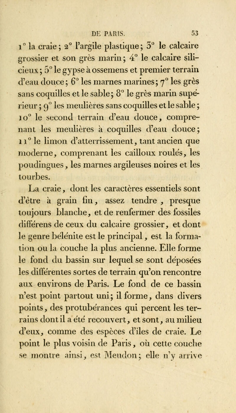 i° la craie; 2° l'argile plastique; 5° le calcaire grossier et son grès marin; 4° le calcaire sili- cieux ; 5° le gypse à ossemens et premier terrain d'eau douce ; 6° les marnes marines; 70 les grès sans coquilles et le sable ; 8° le grès marin supé- rieur ; 90 les meulières sans coquilles et le sable ; jo° le second terrain d'eau douce, compre- nant les meulières à coquilles d'eau douce; 11° le limon d'atterrissement, tant ancien que moderne, comprenant les cailloux roules, les poudingues, les marnes argileuses noires et les tourbes. La craie, dont les caractères essentiels sont d'être à grain fin, assez tendre , presque toujours blanche, et de renfermer des fossiles diffërens de ceux du calcaire grossier, et dont le genre bélènite est le principal, est la forma- tion ou la couche la plus ancienne. Elle forme le fond du bassin sur lequel se sont déposées les différentes sortes de terrain qu'on rencontre aux environs de Paris. Le fond de ce bassin n'est point partout uni ; il forme, dans divers points, des protubérances qui percent les ter- rains dont il a été recouvert, et sont, au milieu d'eux, comme des espèces d'îles de craie. Le point le plus voisin de Paris, où cette couche se montre ainsi, est Meudon; elle n'y arrive