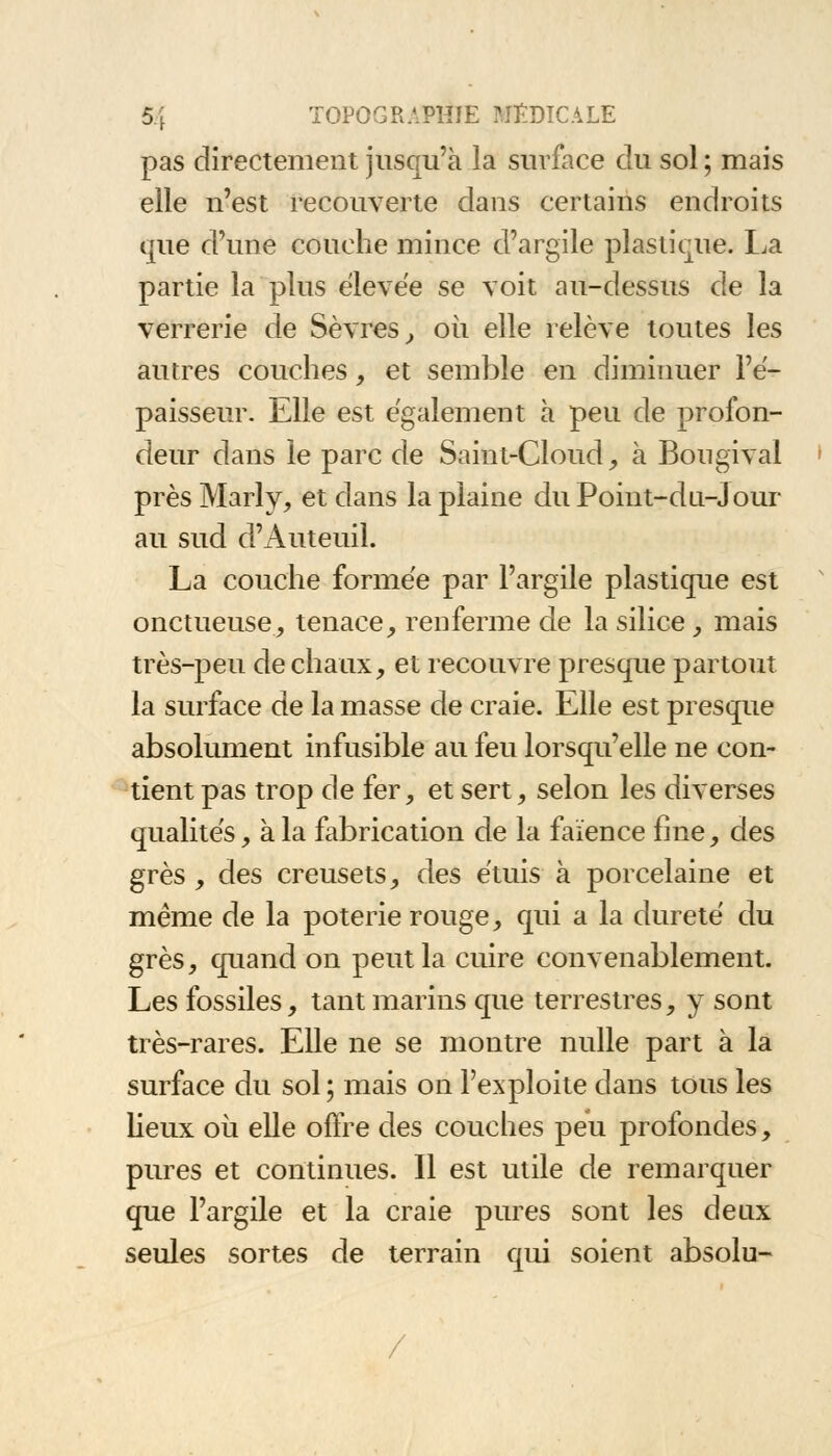 pas directement jusqu'à la surface du sol ; mais elle n'est recouverte dans certains endroits que d'une couche mince d'argile plastique. La partie la plus élevée se voit au-dessus de la verrerie de Sèvres, où elle relève toutes les autres couches, et semble en diminuer l'é- paisseur. Elle est également à peu de profon- deur dans le parc de Saint-Cloud, à Bongival près Marly, et dans la plaine du Point-dn-Jour au sud d'Auteuil. La couche formée par l'argile plastique est onctueuse, tenace, renferme de la silice, mais très-peu de chaux, et recouvre presque partout la surface de la masse de craie. Elle est presque absolument infusible au feu lorsqu'elle ne con- tient pas trop de fer, et sert, selon les diverses qualités, à la fabrication de la faïence fine, des grès , des creusets, des étuis à porcelaine et même de la poterie rouge, qui a la dureté du grès, quand on peut la cuire convenablement. Les fossiles, tant marins que terrestres, y sont très-rares. Elle ne se montre nulle part à la surface du sol ; mais on l'exploite dans tous les lieux où elle offre des couches peu profondes, pures et continues. Il est utile de remarquer que l'argile et la craie pures sont les deux seules sortes de terrain qui soient absolu-