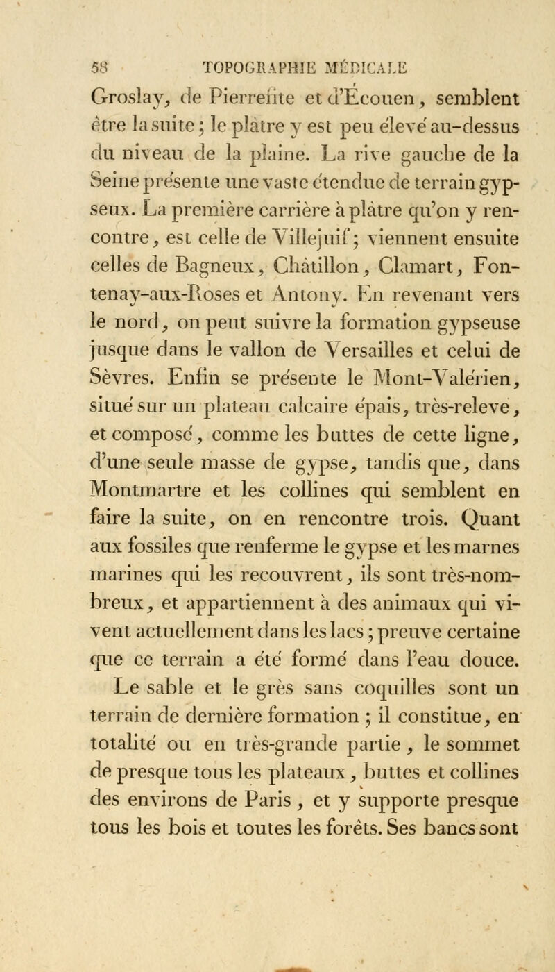 Grosîay, de Pierreiite et d'Eeouen, semblent être la suite ; le plâtre y est peu élevé au-dessus du ni\eau de la plaine. La rive gauche de la Seine présente une vaste étendue de terrain gyp- seux. La première carrière à plâtre qu'on y ren- contre, est celle de Villejuif ; viennent ensuite celles de Bagneux, Châtillon, Clamart, Fon- tenay-aux-Roses et Antony. En revenant vers le nord, on peut suivre la formation gypseuse jusque dans le vallon de Versailles et celui de Sèvres. Enfin se présente le Mont-Valérien, situé sur un plateau calcaire épais, très-releve, et composé, comme les buttes de cette ligne, d'une seule masse de gypse, tandis que, dans Montmartre et les collines qui semblent en faire la suite, on en rencontre trois. Quant aux fossiles que renferme le gypse et les marnes marines qui les recouvrent, ils sont très-nom- breux, et appartiennent à des animaux qui vi- vent actuellement dans les lacs ; preuve certaine que ce terrain a été formé dans l'eau douce. Le sable et le grès sans coquilles sont un terrain de dernière formation ; il constitue, en totalité ou en très-grande partie , le sommet de presque tous les plateaux, buttes et collines des environs de Paris, et y supporte presque tous les bois et toutes les forets. Ses bancs sont