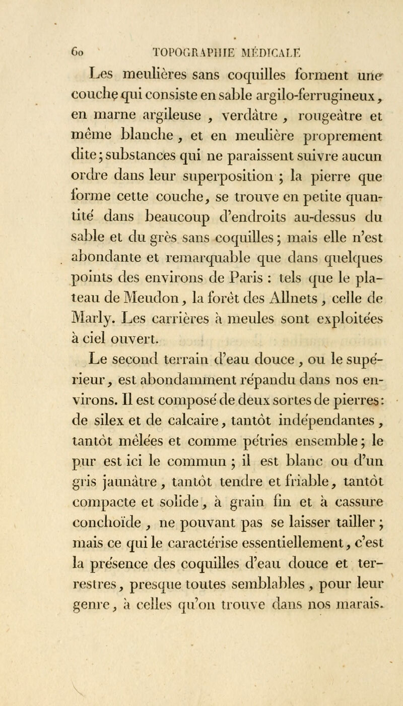 Les meulières sans coquilles forment une couche qui consiste en sable argilo-ferrugineux, en marne argileuse , verdàtre , rougeàtre et même blanche , et en meulière proprement dite;substances qui ne paraissent suivre aucun ordre dans leur superposition ; la pierre que forme cette couche, se trouve en petite quan- tité dans beaucoup d'endroits au-dessus du sable et du grès sans coquilles ; mais elle n'est abondante et remarquable que dans quelques points des environs de Paris : tels que le pla- teau de Meudon, la foret des Allnets , celle de Marly. Les carrières à meules sont exploitées à ciel ouvert. Le second terrain d'eau douce , ou le supé- rieur , est abondamment répandu dans nos en- virons. Il est composé de deux sortes de pierres : de silex et de calcaire, tantôt indépendantes , tantôt mêlées et comme pétries ensemble ; le pur est ici le commun ; il est blanc ou d'un gris jaunâtre, tantôt tendre et friable, tantôt compacte et solide, à grain fin et à cassure conchoïde , ne pouvant pas se laisser tailler ; mais ce qui le caractérise essentiellement, c'est la présence des coquilles d'eau douce et ter- restres , presque toutes semblables, pour leur genre, à celles qu'on trouve dans nos marais.