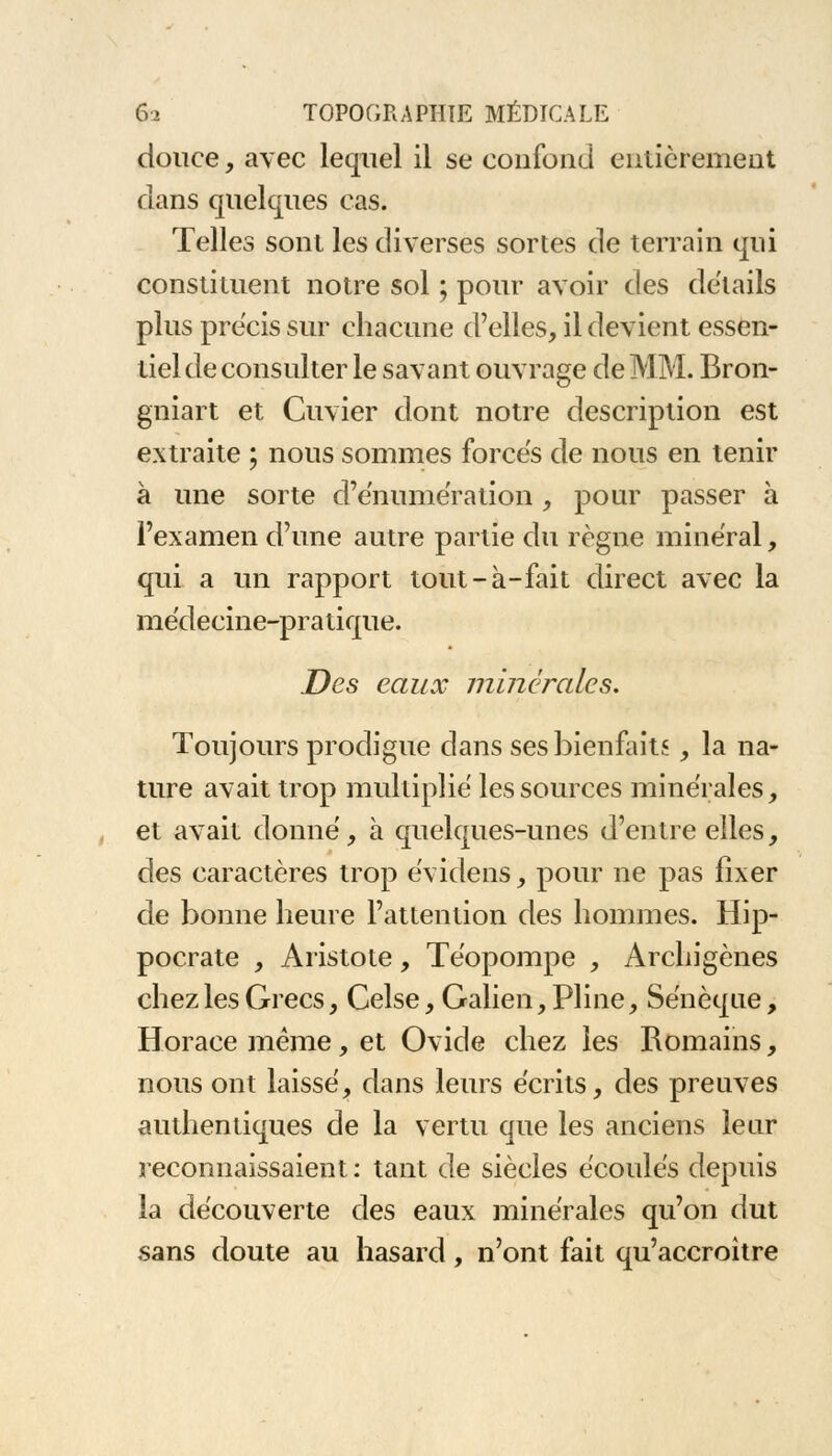 douce, avec lequel il se confond entièrement dans quelques cas. Telles sont les diverses sortes de terrain qui constituent notre sol ; pour avoir des détails plus précis sur chacune d'elles, il devient essen- tiel de consulter le savant ouvrage de MM. Bron- gniart et Cuvier dont notre description est extraite ; nous sommes forces de nous en tenir à une sorte d'énumération , pour passer à l'examen d'une autre partie du règne minéral, qui a un rapport tout-à-fait direct avec la médecine-pratique. Des eaux minérales. Toujours prodigue dans ses bienfaits, la na- ture avait trop multiplié les sources minérales, et avait donné, à quelques-unes d'entre elles, des caractères trop évidens, pour ne pas fixer de bonne heure l'attention des hommes. Hip- pocrate , Aristote, Téopompe , Archigènes chez les Grecs, Celse, Galien, Pline, Sénèque, Horace même, et Ovide chez les Romains, nous ont laissé, dans leurs écrits, des preuves authentiques de la vertu que les anciens leur reconnaissaient: tant de siècles écoulés depuis la découverte des eaux minérales qu'on dut sans doute au hasard, n'ont fait qu'accroître