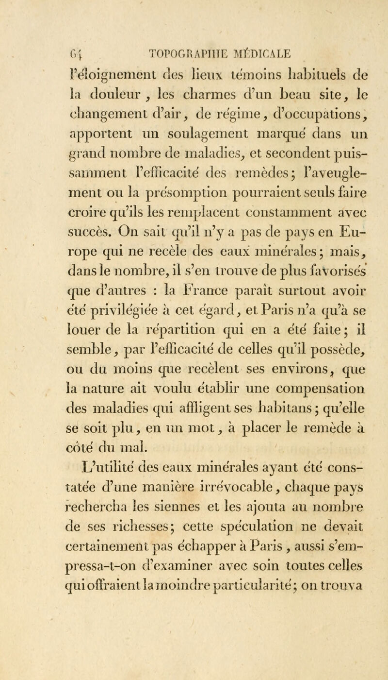 l'éîoignement des lieux témoins habituels de la douleur , les charmes d'un beau site, le changement d'air, de régime, d'occupations, apportent un soulagement marque dans un grand nombre de maladies, et secondent puis- samment l'efficacité des remèdes; l'aveugle- ment ou la présomption pourraient seuls faire croire qu'ils les remplacent constamment avec succès. On sait qu'il n'y a pas de pays en Eu- rope qui ne recèle des eaux minérales; mais, dans le nombre, il s'en trouve de plus favorises que d'autres : la France paraît surtout avoir été privilégiée à cet égard, et Paris n'a qu'à se louer de la répartition qui en a été faite ; il semble, par l'efficacité de celles qu'il possède, ou du moins que recèlent ses environs, que la nature ait voulu établir une compensation des maladies qui affligent ses habitans ; qu'elle se soit plu, en un mot, à placer le remède à côté du mal. L'utilité des eaux minérales ayant été cons- tatée d'une manière irrévocable, chaque pays rechercha les siennes et les ajouta au nombre de ses richesses; cette spéculation ne devait certainement pas échapper à Paris , aussi s'em- pressa-t-on d'examiner avec soin toutes celles qui offraient la moindre particularité ; on trouva