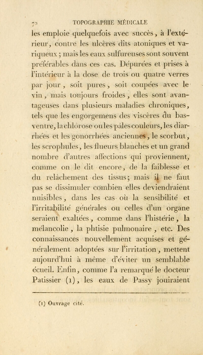 les emploie quelquefois avec succès, à l'exté- rieur, contre les ulcères dits atoniques et va- riqueux ; mais les eaux sulfureuses sont souvent préférables dans ces cas. Dépurées et prises à l'intérieur à la dose de trois ou quatre verres par jour , soit pures, soit coupées avec le vin, mais toujours froides, elles sont avan- tageuses dans plusieurs maladies chroniques, tels que les engorgemens des viscères du bas- ventre, la chlorose ouïes pâles couleurs, les diar- rhées et les gonorrhées anciennes, le scorbut, les scrophules, les flueurs blanches et un grand nombre d'autres affections qui proviennent, comme on le dit encore, de la faiblesse et du relâchement des tissus; mais ij ne faut pas se dissimuler combien elles deviendraient nuisibles, dans les cas où la sensibilité et l'irritabilité générales ou celles d'un organe seraient exaltées, comme dans l'histérie, la mélancolie , la phtisie pulmonaire , etc. Des connaissances nouvellement acquises et gé- néralement adoptées sur l'irritation, mettent aujourd'hui à même d'éviter un semblable écueil. Enfin, comme l'a remarqué le docteur Pâtissier (1), les eaux de Passy jouiraient (i) Ouvrage cité.