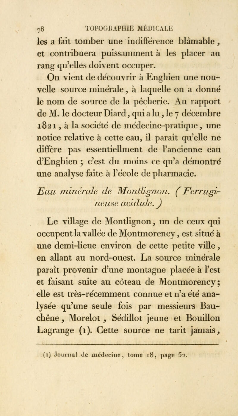 les a fait tomber une indifférence blâmable, et contribuera puissamment à les placer au rang qu'elles doivent occuper. On vient de découvrir à Enghien une nou- velle source minérale, à laquelle on a donné le nom de source de la pêcherie. Au rapport de M. le docteur Diard, qui a lu, le 7 décembre 1821, à la société de médecine-pratique, une notice relative à cette eau, il parait qu'elle ne diffère pas essentiellment de l'ancienne eau d'Engliien ; c'est du moins ce qu'a démontré une analyse faite à l'école de pharmacie. Eau minérale de Montlignon. (Ferrugi- neuse acidulé. ) Le village de Montlignon, un de ceux qui occupent la vallée de Montmorency, est situé à une demi-lieue environ de cette petite ville, en allant au nord-ouest. La source minérale parait provenir d'une montagne placée à l'est et faisant suite au coteau de Montmorency; elle est très-récemment connue et n'a été ana- lysée qu'une seule fois par messieurs Bau- chêne, Morelot, Sédillot jeune et Bouillon Lagrange (1). Cette source ne tarit jamais, (l) Journal de médecine, tome 18, page 5?..