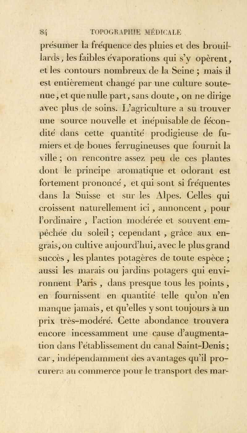 présumer la fréquence des pluies et des brouil- lards , les faibles évaporations qui s'y opèrent, et les contours nombreux de la Seine ; mais il est entièrement changé par une culture soute- nue , et que nulle part, sans doute, on ne dirige avec plus de soins. L'agriculture a su trouver une source nouvelle et inépuisable de fécon- dité dans cette quantité prodigieuse de fu- miers et de boues ferrugineuses que fournit la ville ; on rencontre assez peu de ces plantes dont le principe aromatique et odorant est fortement prononcé , et qui sont si fréquentes dans la Suisse et sur les Alpes. Celles qui croissent naturellement ici, annoncent, pour l'ordinaire , l'action modérée et souvent em- pêchée du soleil ; cependant , grâce aux en- grais, on cultive aujourd'hui, avec le plus grand succès , les plantes potagères de toute espèce ; aussi les marais ou jardins potagers qui envi- ronnent Paris , dans presque tous les points , en fournissent en quantité telle qu'on n'en manque jamais, et qu'elles y sont toujours à un prix très-modéré. Cette abondance trouvera encore incessamment une cause d'augmenta- tion dans l'établissement du canal Saint-Denis ; car, indépendamment des avantages qu'il pro- curer;! au commerce pour le transport des mar-