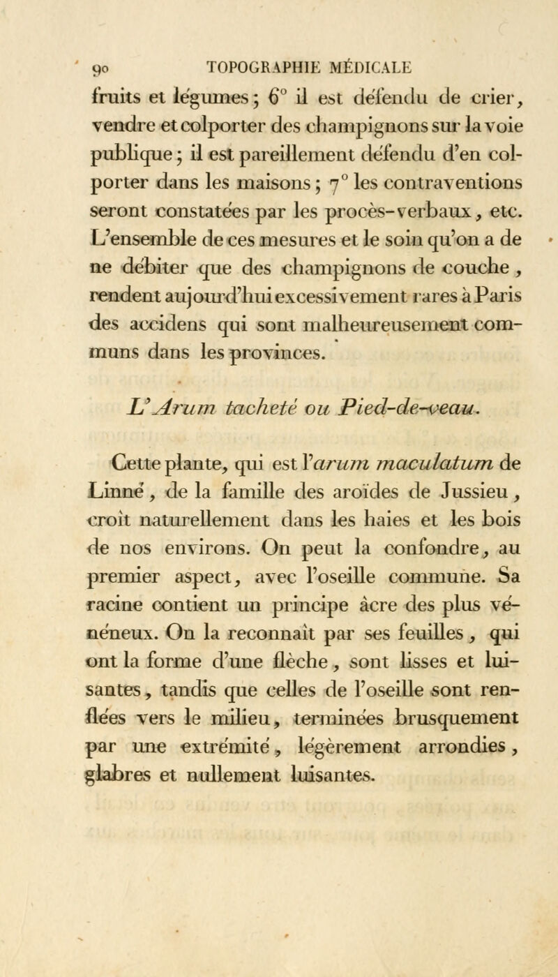 fruits et légumes; 6° il est défendu de crier, vendre et colporter des champignons sur la voie publique ; il est pareillement défendu d'en col- porter dans les maisons ; 70 les contraventions seront constatées par les procès-verbaux, etc. L'ensemble de ces mesures et le soin qu'on a de ne débiter que des champignons de couche , rendent aujourd'hui excessivement rares à Paris des accidens qui sont malheureusement com- muns dans les provinces. UArum tacheté ou Pied-de-veau. Cette plante, qui est Yaru?n maculatum de Linné, de la famille des aroïdes de Jussieu, croit naturellement dans les haies et les bois de nos environs. On peut la confondre, au premier aspect, avec l'oseille commune. Sa racine contient un principe acre des plus vé- néneux. On la reconnaît par ses feuilles, qui ont la forme d'une flèche, sont lisses et lui- santes , tandis que celles de l'oseille sont ren- flées vers le milieu, terminées brusquement par une extrémité, légèrement arrondies, glabres et nullement luisantes.