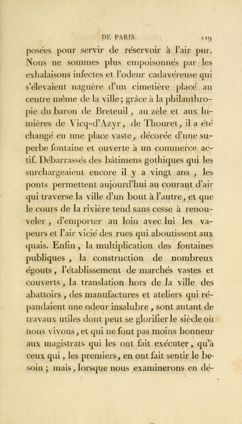 posées pour servir de réservoir à l'air pur, Nous ne sommes plus empoisonnés par les exhalaisons infectes et l'odeur cadavéreuse qui s'élevaient naguère d'un cimetière place' au centre même de la ville; grâce à la plnlantlno- pie du baron de Breteuil, au zèle et aux lu- mières de Vicq-d'Azyr, de Thouret, il a été changé en une place vaste, décorée d'une su- perbe fontaine et ouverte à un connnorce ac- tif. Débarrassés des bàtimens gothiques qui les surchargeaient encore il y a vingt ans , les ponts permettent aujourd'hui au courant d'air qui traverse la ville d'un bout à l'autre, et que le cours de la rivière tend sans cesse à renou- veler , d'emporter au loin avec lui les va- peurs et l'air vicié des rues qui aboutissent aux quais. Enlin, la multiplication des fontaines publiques , la construction de nombreux égouts, l'établissement de marchés vastes et couverts, la translation hors de Ja ville des abattoirs , des manufactures et ateliers qui ré- pandaient une odeur insalubre, sont autant de travaux utiles dont peut se glorifier le siècleoù nous vivons, et qui ne font pas moins honneur aux magistrats qui les ont fait exécuter, qu'à ceux qui, les premiers, en ont fait sentir le be- soin ; mais, lorsque nous examinerons en dé-