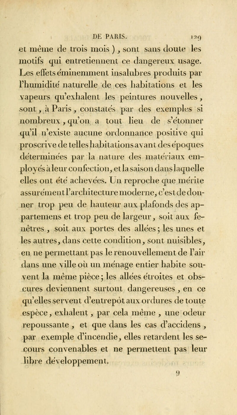 et mèine de trois mois ), sont sans cloute les motifs qui entretiennent ce dangereux usage. Les effets éminemment insalubres produits par l'humidité' naturelle de ces habitations et les vapeurs qu'exhalent les peintures nouvelles, sont, à Paris, constates par des exemples si nombreux, qu'on a tout lieu de s'étonner qu'il n'existe aucune ordonnance positive qui proscrive de telles habitations avant des époques déterminées par la nature des matériaux em- ployés à leur confection, et la saison dans laquelle elles ont été achevées. Un reproche que mérite assurément l'architecture moderne, c'est de don- ner trop peu de hauteur aux plafonds des ap- partenons et trop peu de largeur, soit aux fe- nêtres , soit aux portes des allées ; les unes et les autres, dans cette condition, sont nuisibles, en ne permettant pas le renouvellement de l'air dans une ville où un ménage entier habite sou- vent la même pièce ; les allées étroites et obs- cures deviennent surtout dangereuses , en ce qu'elles servent d'entrepôt aux ordures de toute espèce, exhalent, par cela même , une odeur repoussante, et que dans les cas d'accidens , par exemple d'incendie, elles retardent les se- cours convenables et ne permettent pas leur libre développement. 9