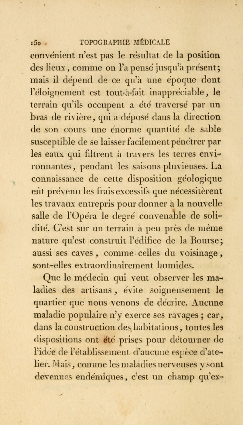 convënient n'est pas le résultat de la position des lieux, comme on l'a pense jusqu'à présent; mais il dépend de ce qu'à une époque dont l'éloignement est tout-à-fait inappréciable, le terrain qu'ils occupent a été traverse par un bras de rivière, qui a dépose dans la direction de son cours une énorme quantité de sable susceptible de se laisser facilement pénétrer par les eaux qui filtrent à travers les terres envi- ronnantes, pendant les saisons pluvieuses. La connaissance de celte disposition géologique eût prévenu les frais excessifs que nécessitèrent les travaux entrepris pour donner à la nouvelle salle de l'Opéra le degré convenable de soli- dité. C'est sur un terrain à peu près de même nature qu'est construit l'édifice de la Bourse; aussi ses caves, comme celles du voisinage, sont-elles extraordinairement humides. Que le médecin qui veut observer les ma- ladies des artisans, évite soigneusement le quartier que nous venons de décrire. Aucune maladie populaire n'y exerce ses ravages ; car, dans la construction des habitations, toutes les dispositions ont été prises pour détourner de l'idée de l'établissement d'aucune espèce d'ate- lier. Mais, comme les maladies nerveuses y sont devenues endémiques, c'est un champ qu'ex-