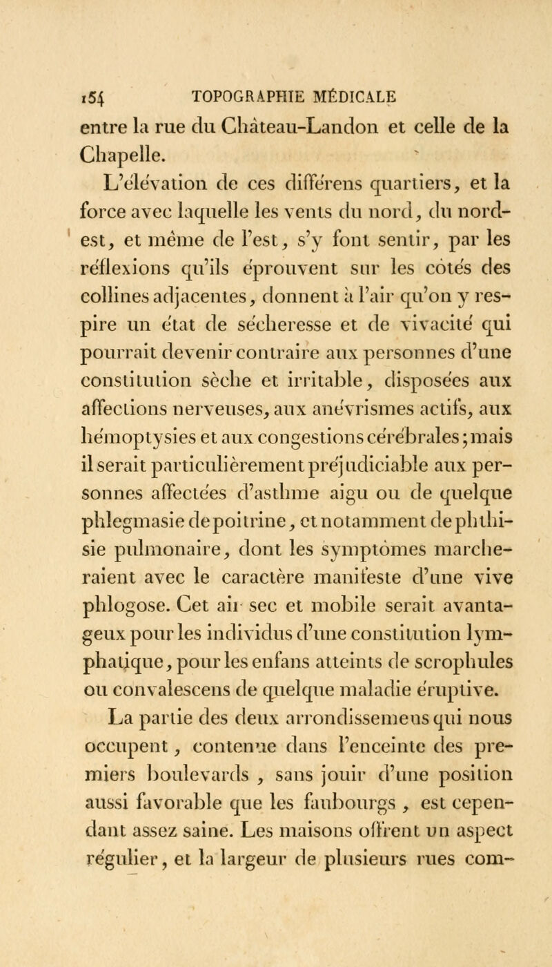 entre la rue du Chàteau-Landon et celle de la Chapelle. L'élévation de ces différens quartiers, et la force avec laquelle les vents du nord, du nord- est, et même de Test, s'y font sentir, par les réflexions qu'ils éprouvent sur les côtes des collines adjacentes, donnent à l'air qu'on y res- pire un e'tat de sécheresse et de vivacité qui pourrait devenir contraire aux personnes d'une constitution sèche et irritable, disposées aux affections nerveuses, aux anévrismes actifs, aux hémoptysies et aux congestions cérébrales ; mais il serait particulièrement préjudiciable aux per- sonnes affectées d'asthme aigu ou de quelque phlegmasie depoitrine, et notamment dephthi- sie pulmonaire, dont les symptômes marche- raient avec le caractère manifeste d'une vive phlogose. Cet ah sec et mobile serait avanta- geux pour les individus d'une constitution lym- phatique, pour les enfans atteints de scrophules ou convalescens de quelque maladie éruptive. La partie des deux arrondissemeusqui nous occupent, contenue dans l'enceinte des pre- miers boulevards , sans jouir d'une position aussi favorable que les faubourgs , est cepen- dant assez saine. Les maisons offrent un aspect régulier, et la largeur de plusieurs rues com-