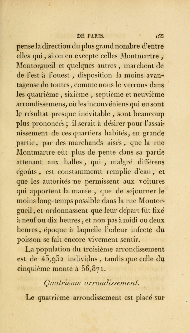 pense la direction du pins grand nombre d'entre elles qui, si on en excepte celles Montmartre , Montorgueil et quelques autres , marchent de de l'est à l'ouest , disposition la moins avan- tageuse de toutes, comme nous le verrons dans les quatrième, sixième , septième et neuvième arrondissemens, où lesinconveniens qui en sont le résultat presque inévitable , sont beaucoup plus prononces ; il serait à désirer pour l'assai- nissement de ces quartiers habités, en grande parlie, par des marchands aisés, que la rue Montmartre eût plus de pente dans sa partie attenant aux halles , qui , malgré différées égoùts, est constammemt remplie d'eau, et que les autorités ne permissent aux voitures qui apportent la marée , que de séjourner le moins long-temps possible dans la rue Montor- gueil, et ordonnassent que leur départ fût fixé à neuf ou dix heures, et non pas à midi ou deux heures, époque à laquelle l'odeur infecte du poisson se fait encore vivement sentir. La population du troisième arrondissement est de 45,9.52 individus , tandis que celle du cinquième monte à 66,871. Quatrième arron dissem en t. Le quatrième arrondissement est placé sur