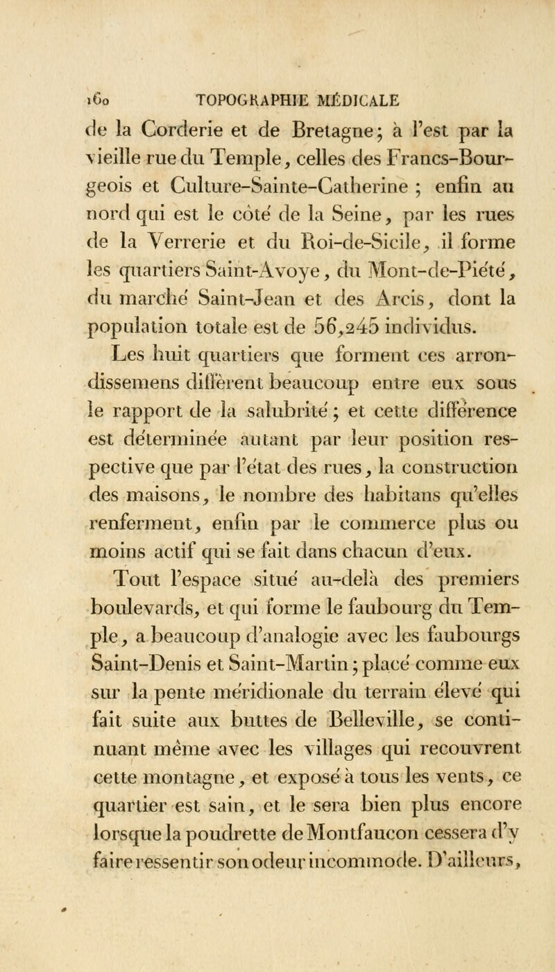 de la Corderie et de Bretagne; à l'est par la vieille rue du Temple, celles des Francs-Bour- geois et Culture-Sainte-Catherine ; enfin au nord qui est le coté de la Seine, par les rues de la Verrerie et du Roi-de-Sicile, il forme les quartiers Saint-Avoye, du Mont-de-Piété, du marche Saint-Jean et des Arcis, dont la population totale est de 56,245 individus. Les huit quartiers que forment ces arron- dissemens diffèrent beaucoup entre eux sous le rapport de la salubrité ; et cette différence est déterminée autant par leur position res- pective que par l'état des rues, la construction des maisons, le nombre des habiteras qu'elle.1» renferment, enfin par le commerce plus ou moins actif qui se fait dans chacun d'eux. Tout l'espace situé au-delà des premiers boulevards, et qui forme le faubourg du Tem- ple , a beaucoup d'analogie avec les faubourgs Saint-Denis et Saint-Martin ; placé comme eux sur la pente méridionale du terrain élevé qui fait suite aux buttes de Belleville, se conti- nuant même avec les villages qui recouvrent cette montagne, et exposé à tous les vents, ce quartier est sain, et le sera bien plus encore lorsque la poudrette deMontfaucon cessera d'y faire ressentir son odeur incommode. D'ailleurs,