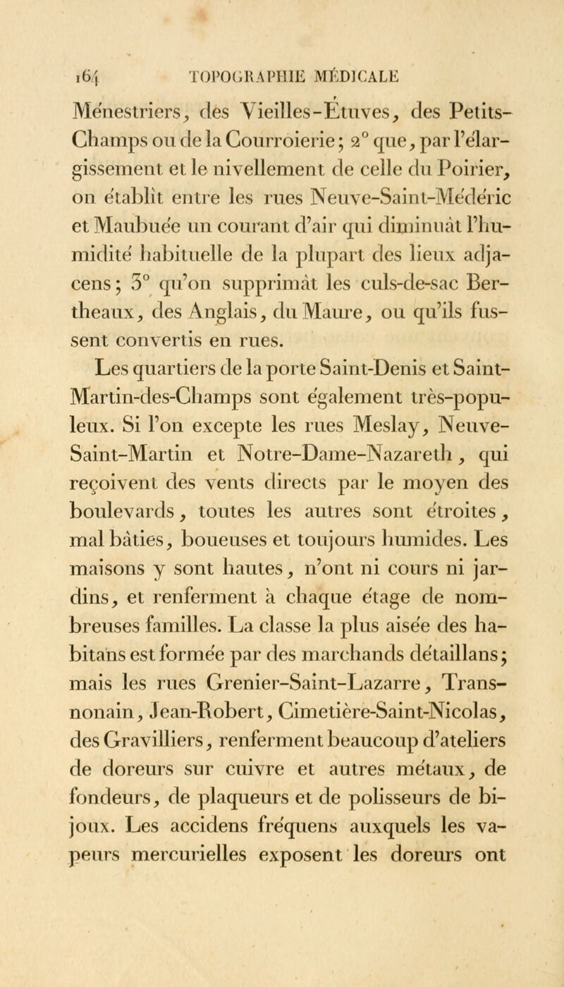 Ménestriers, clés Vieilles-Etuves, des Petits- Champs ou de la Courroierie ; 2° que, par l'élar- gissement et le nivellement de celle du Poirier, on établit entre les rues Neuve-Saint-Médéric et Maubuee un courant d'air qui diminuât l'hu- midité habituelle de la plupart des lieux adja- cens ; 3° qu'on supprimât les culs-de-sac Ber- theaux, des Anglais, du Maure, ou qu'ils fus- sent convertis en rues. Les quartiers de la porte Saint-Denis et Saint- Martin-des-Champs sont également très-popu- leux. Si l'on excepte les rues Meslay, Neuve- Saint-Martin et Notre-Dame-Nazareth, qui reçoivent des vents directs par le moyen des boulevards, toutes les autres sont étroites, mal bâties, boueuses et toujours humides. Les maisons y sont hautes, n'ont ni cours ni jar- dins, et renferment à chaque étage de nom- breuses familles. La classe la plus aisée des ha- bitahs est formée par des marchands détaillans ; mais les rues Grenier-Saint-Lazarre, Trans- nonain, Jean-Robert, Cimetière-Saint-Nicolas, des Gravilliers, renferment beaucoup d'ateliers de doreurs sur cuivre et autres métaux, de fondeurs, de plaqueurs et de polisseurs de bi- joux. Les accidens fréquens auxquels les va- peurs mercurielles exposent les doreurs ont