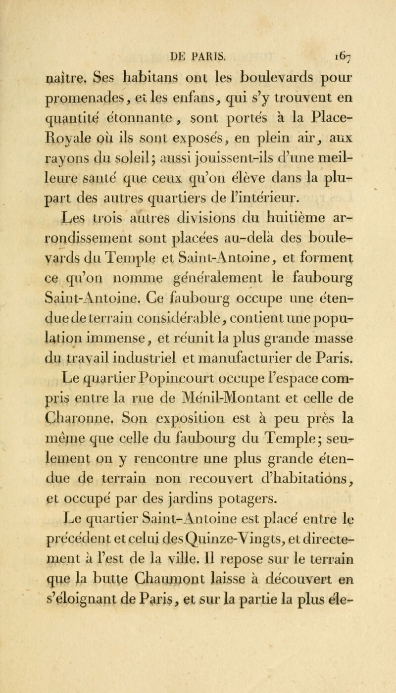 naître. Ses habitans ont les boulevards pour promenades, et les enfans, qui s'y trouvent en quantité étonnante , sont portes à la Place- Royale où ils sont exposés, en plein air, aux rayons du soleil; aussi jouissent-ils d'une meil- leure santé que ceux qu'on élève dans la plu- part des autres quartiers de l'intérieur. Les trois autres divisions du huitième ar- rondissement sont placées au-delà des boule- vards du Temple et Saint-Antoine, et forment ce qu'on nomme généralement le faubourg Saint-Antoine. Ce faubourg occupe une éten- due de terrain considérable, contient une popu- lation immense, et réunit la plus grande masse du travail industriel et manufacturier de Paris. Le quartier Popincourt occupe l'espace com- pris entre la rue de Ménil-Montant et celle de Charonne. Son exposition est à peu près la même que celle du faubourg du Temple ; seu- lement on y rencontre une plus grande éten- due de terrain non recouvert d'habitations, et occupé par des jardins potagers. Le quartier Saint-Antoine est placé entre le précédent et celui des Quinze-Vingts, et directe- ment à l'est de la ville. Il repose sur le terrain que la butte Chaumont laisse à découvert en s'éloignant de Paris, et sur la partie la plus éle-