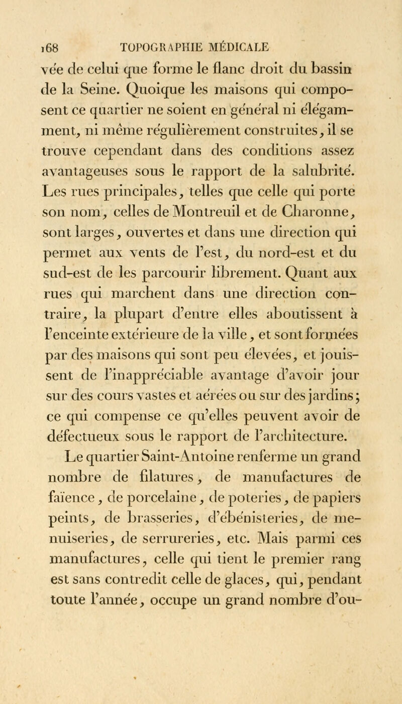 vée de celui que forme le flanc droit du bassin de la Seine. Quoique les maisons qui compo- sent ce quartier ne soient en gênerai ni élégam- ment, ni même régulièrement construites, il se trouve cependant dans des conditions assez avantageuses sous le rapport de la salubrité. Les rues principales, telles que celle qui porte son nom, celles de Montreuil et de Charonne, sont larges, ouvertes et dans une direction qui permet aux vents de l'est, du nord-est et du sud-est de les parcourir librement. Quant aux rues qui marchent dans une direction con- traire, la plupart d'entre elles aboutissent à l'enceinte extérieure de la ville, et sont formées par des maisons qui sont peu élevées, et jouis- sent de l'inappréciable avantage d'avoir jour sur des cours vastes et aérées ou sur des jardins ; ce qui compense ce qu'elles peuvent avoir de défectueux sous le rapport de l'architecture. Le quartier Saint-Antoine renferme un grand nombre de filatures, de manufactures de faïence, de porcelaine, de poteries, de papiers peints, de brasseries, d'ébénisteries, de me- nuiseries, de serrureries, etc. Mais parmi ces manufactures;, celle qui tient le premier rang est sans contredit celle de glaces, qui, pendant toute l'année, occupe un grand nombre d'où-