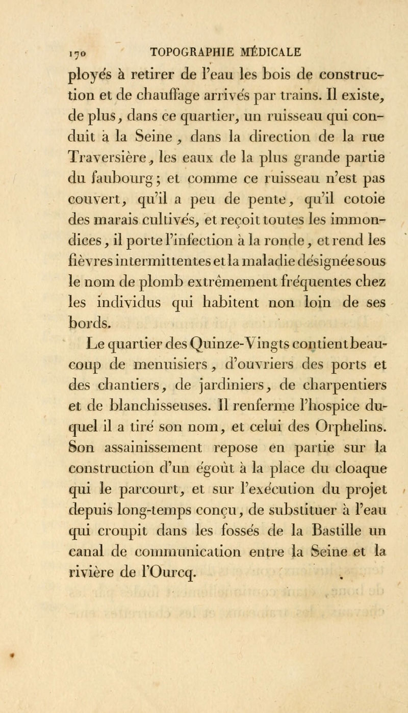 ployés à retirer de l'eau les bois de construc- tion et de chauffage arrives par trains. Il existe, de plus, dans ce quartier, un ruisseau qui con- duit à la Seine , dans la direction de la rue Traversière, les eaux de la plus grande partie du faubourg ; et comme ce ruisseau n'est pas couvert, qu'il a peu de pente, qu'il côtoie des marais cultives, et reçoit toutes les immon- dices , il porte l'infection a la ronde, et rend les fièvres intermittentes et la maladie désignée sous le nom de plomb extrêmement fréquentes chez les individus qui habitent non loin de ses bords. Le quartier des Quinze-Vingts contient beau- coup de menuisiers, d'ouvriers des ports et des chantiers, de jardiniers, de charpentiers et de blanchisseuses. Il renferme l'hospice du- quel il a tiré son nom, et celui des Orphelins. Son assainissement repose en partie sur la construction d'un égoùt à la place du cloaque qui le parcourt, et sur l'exécution du projet depuis long-temps conçu, de substituer à l'eau qui croupit dans les fossés de la Bastille un canal de communication entre la Seine et la rivière de TOurcq.