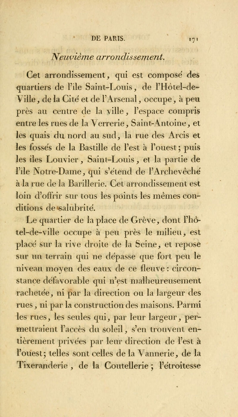 Neuvième arrondissement. Cet arrondissement, qiri est composé des quartiers de Pile Saint-Louis, de PHôtel-de- Ville, de la Cite' et de l'Arsenal, occupe, à peu près au centre de la ville, l'espace compris entre les rues de la Verrerie, Saint-Antoine, et les quais du nord au sud, la rue des Arcis et les fossés de la Bastille de l'est à Pouest ; puis les îles Louvier, Saint-Louis, el la partie de Pile Notre-Dame, qui s'étend de l'Archevêché à la rue de la Barillerie. Cet arrondissement est loin d'offrir sur tous les points les mêmes con- ditions de'salubrité. Le quartier de la place de Grève, dont l'hô- tel-de-ville occupe à peu près le milieu, est placé sur la rive droite de la Seine, et repose sur un terrain qui ne dépasse que fort peu le niveau moyen des eaux de ce fleuve : circon- stance défavorable qui n'est malheureusement rachetée, ni par la direction ou la largeur des rues, ni par la construction des maisons. Parmi les rues, les seules qui, par leur largeur, per- mettraient l'accès du soleil, s'en trouvent en- tièrement privées par leur direction de l'est à l'ouest; telles sont celles de la Vannerie, de la Tixeranderie , de la Coutellerie ; Pétroitesse