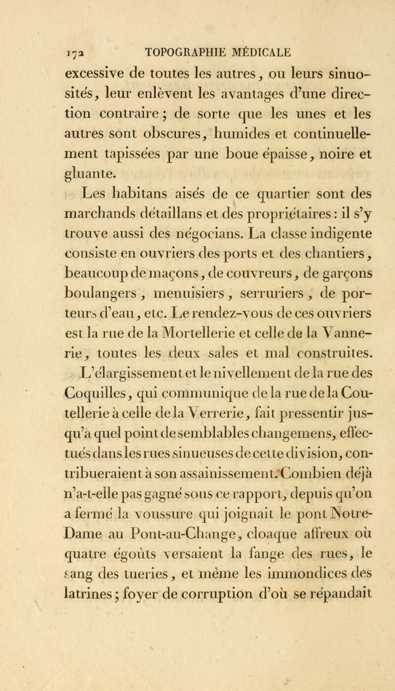 excessive de toutes les autres, ou leurs sinuo- sités, leur enlèvent les avantages d'une direc- tion contraire ; de sorte que les unes et les autres sont obscures, humides et continuelle- ment tapissées par une boue épaisse , noire et gluante. Les habitans aisés de ce quartier sont des marchands détaillans et des propriétaires : il s'y trouve aussi des négocians. La classe indigente consiste en ouvriers des ports et des chantiers, beaucoup de maçons, de couvreurs, de garçons boulangers , menuisiers , serruriers , de por- teurs d'eau, etc. Le rendez-vous de ces ouvriers est la rue de la Mortellerie et celle de la Vanne- rie, toutes les deux sales et mal construites. L'élargissement et le nivellement de la rue des Coquilles, qui communique de la rue de la Cou- tellerie à celle dela\errerie, fait pressentir jus- qu'à quel point de semblables changemens, effec- tués dans les rues sinueuses de cette division, con- tribueraient à son assainissement/Combien déjà n'a-t-elle pas gagné sous ce rapport, depuis qu'on a fermé la voussure qui joignait le pont Notre- Dame au Pont-au-Change, cloaque affreux où quatre égoùts versaient la fange des rues, le sang des tueries, et même les immondices des latrines ; foyer de corruption d'où se répandait