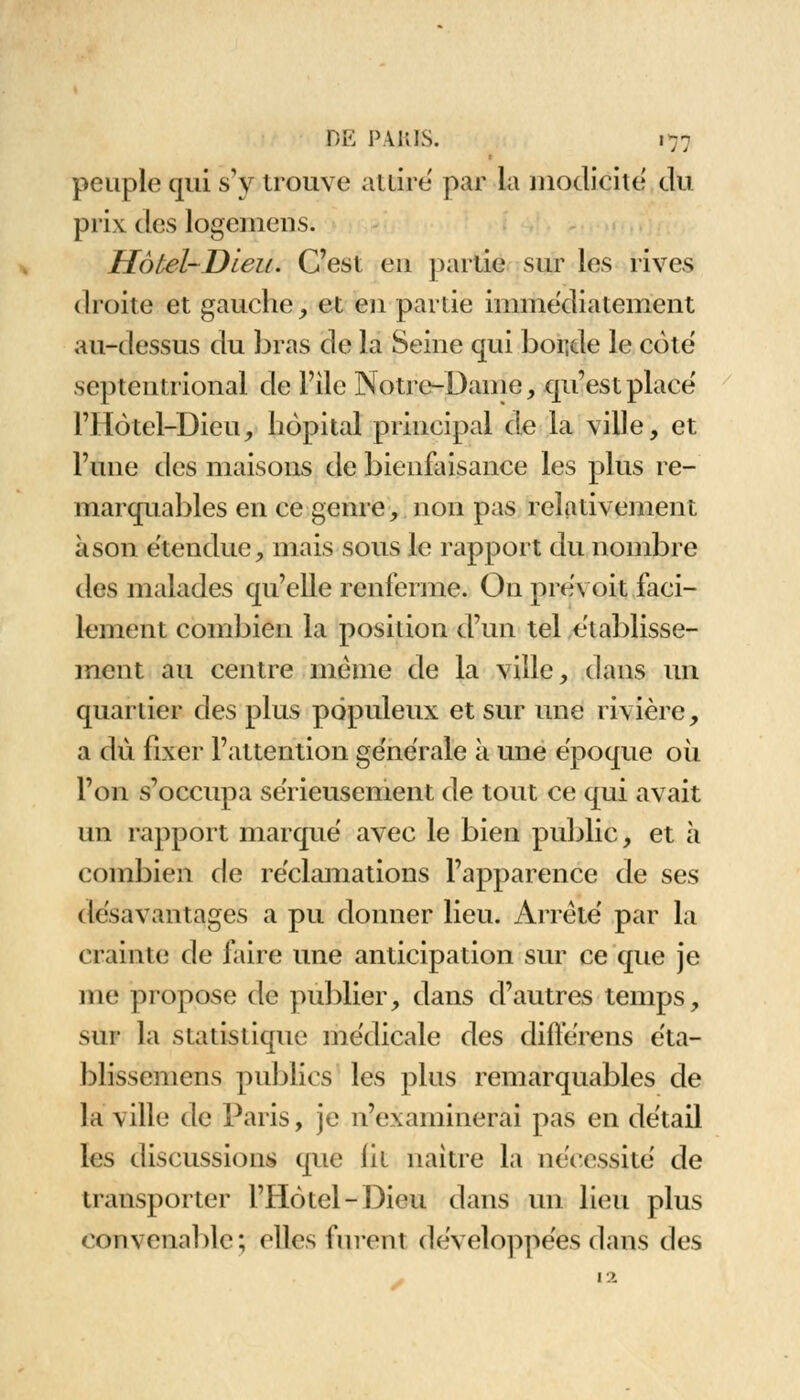 1 peuple qui s'y trouve attire par la modicité du prix des logemens. Hôtel-Dieu. C'est eu partie sur les rives droite et gauche, et eu partie immédiatement au-dessus du bras de la Seine qui borde le côte septentrional de File Notre-Dame, qu'est place l'Hôtel-Dieu, hôpital principal de la ville, et l'une des maisons de bienfaisance les plus re- marquables en ce genre, non pas relativement à son étendue, mais sous le rapport du nombre des malades qu'elle renferme. On prévoit faci- lement combien la position d'un tel établisse- ment au centre même de la ville, dans un quartier des plus populeux et sur une rivière, a du fixer l'attention générale à une époque où l'on s'occupa sérieusement de tout ce qui avait un rapport marqué avec le bien public, et à combien de réclamations l'apparence de ses désavantages a pu donner lieu. Arrêté par la crainte de faire une anticipation sur ce que je me propose de publier, dans d'autres temps, sur la statistique médicale des diflerens éta- blisscmens publics les plus remarquables de la ville de Paris, je n'examinerai pas en détail les discussions que lit naître la nécessité de transporter l'Hôtel-Dieu dans un lieu plus convenable; ('lies furent développées dans des 12