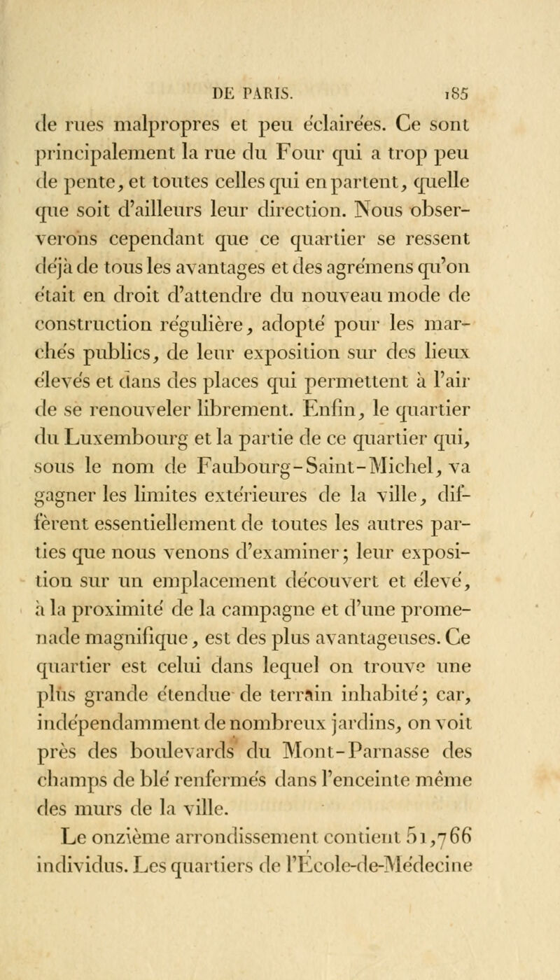 de rues malpropres et peu éclairées. Ce sont principalement la rue du Four qui a trop peu de pente, et toutes celles qui en partent, quelle que soit d'ailleurs leur direction. Nous obser- verons cependant que ce quartier se ressent déjà de tous les avantages et des agrëmens qu'on était en droit d'attendre du nouveau mode de construction régulière, adopté pour les mar- chés publics, de leur exposition sur des lieux élevés et dans des places qui permettent à l'air de se renouveler librement. Enfin, le quartier du Luxembourg et la partie de ce quartier qui, sous le nom de Faubourg-Saint-Michel, va gagner les limites extérieures de la ville, dif- fèrent essentiellement de toutes les autres par- ties que nous venons d'examiner; leur exposi- tion sur un emplacement découvert et élevé, à la proximité de la campagne et d'une prome- nade magnifique, est des plus avantageuses. Ce quartier est celui dans lequel on trouve une plus grande étendue de terrain inhabité; car, indépendamment de nombreux jardins, on voit près des boulevards du Mont-Parnasse des champs de blé renfermés dans l'enceinte même des murs de la ville. Le onzième arrondissement contient 51,766 r individus. Les quartiers de l'Ecole-de-Médecine