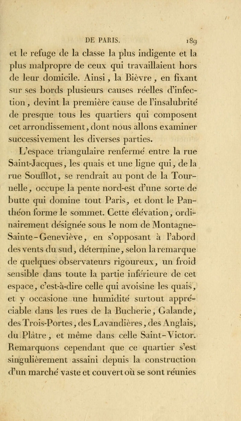 et le refuge de la classe la plus indigente et la plus malpropre de ceux qui travaillaient hors de leur domicile. Ainsi, la Bièvre, en fixant sur ses bords plusieurs causes réelles d'infec- tion , devint la première cause de l'insalubrité' de presque tous les quartiers qui composent cet arrondissement, dont nous allons examiner successivement les diverses parties. L'espace triangulaire renfermé entre la rue Saint-Jacques, les quais et une ligne qui, delà rue Soufflot, se rendrait au pont de la Tour- nelle, occupe la pente nord-est d'une sorte de butte qui domine tout Paris, et dont le Pan- théon forme le sommet. Cette élévation, ordi- nairement désignée sous le nom de Montagne- Sainte - Geneviève, en s'opposant à l'abord des vents du sud, détermine, selon la remarque de quelques observateurs rigoureux, un froid sensible dans toute la partie inférieure de cet espace, c'est-à-dire celle qui avoisine les quais, et y occasione une humidité surtout appré- ciable dans les rues de la Bucherie, Galande, des Trois-Portes, des Lavandières, des Anglais, du Plâtre, et même dans celle Saint-Victor. Remarquons cependant que ce quartier s'est singulièrement assaini depuis la construction d'un marché vaste et couvert où se sont réunies