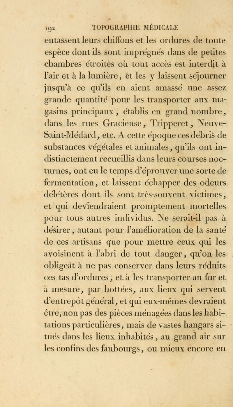 entassent leurs chiffons et les ordures de toute espèce dont ils sont imprègnes dans de petites chambres étroites où tout accès est interdit à l'air et à la lumière, et les y laissent séjourner jusqu'à ce qu'ils en aient amasse' une assez grande quantité pour les transporter aux ma- gasins principaux, établis en grand nombre, dans les rues Gracieuse, Trippeiet , Neuve- Saint-Médard, etc. A cette époque ces débris de substances végétales et animales, qu'ils ont in- distinctement recueillis dans leurs courses noc- turnes, ont eu le temps d'éprouver une sorte de fermentation, et laissent échapper des odeurs délétères dont ils sont très-souvent victimes, et qui deviendraient promptement mortelles pour tous autres individus. Ne serait-il pas à désirer, autant pour l'amélioration de la santé de ces artisans que pour mettre ceux qui les avoisinent à l'abri de tout danger, qu'on les obligeât à ne pas conserver dans leurs réduits ces tas d'ordures, et.à les transporter au fur et à mesure, par bottées, aux lieux qui servent d'entrepôt général, et qui eux-mêmes devraient être, non pas des pièces ménagées dans les habi- tations particulières, mais de vastes hangars si- tués dans les lieux inhabités, au grand air sui- tes confins des faubourgs, ou mieux encore en