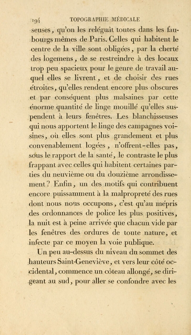 seuses, qu'on les reléguât toutes dans les fau- bourgs mêmes de Paris. Celles qui habitent le centre de la ville sont obligées, par la cherté des logemens, de se restreindre à des locaux trop peu spacieux pour le genre de travail au- quel elles se livrent, et de choisir des rues étroites, qu'elles rendent encore plus obscures et par conséquent plus malsaines par cette énorme quantité de linge mouillé qu'elles sus- pendent à leurs fenêtres. Les blanchisseuses qui nous apportent le linge des campagnes voi- sines, où elles sont plus grandement et plus convenablement logées, n'offrent-elles pas, sous le rapport de la santé, le contraste le plus frappant avec celles qui habitent certaines par- ties du neuvième ou du douzième arrondisse- ment? Enfin, un des motifs qui contribuent encore puissamment à la malpropreté des rues dont nous nous occupons, c'est qu'au mépris des ordonnances de police les plus positives, la nuit est à peine arrivée que chacun vide par les fenêtres des ordures de toute nature, et infecte par ce moyen la voie publique. Un peu au-dessus du niveau du sommet des hauteurs Saint-Geneviève, et vers leur côté oc- cidental, commence un coteau allongé, se diri- geant au sud, pour aller se confondre avec les