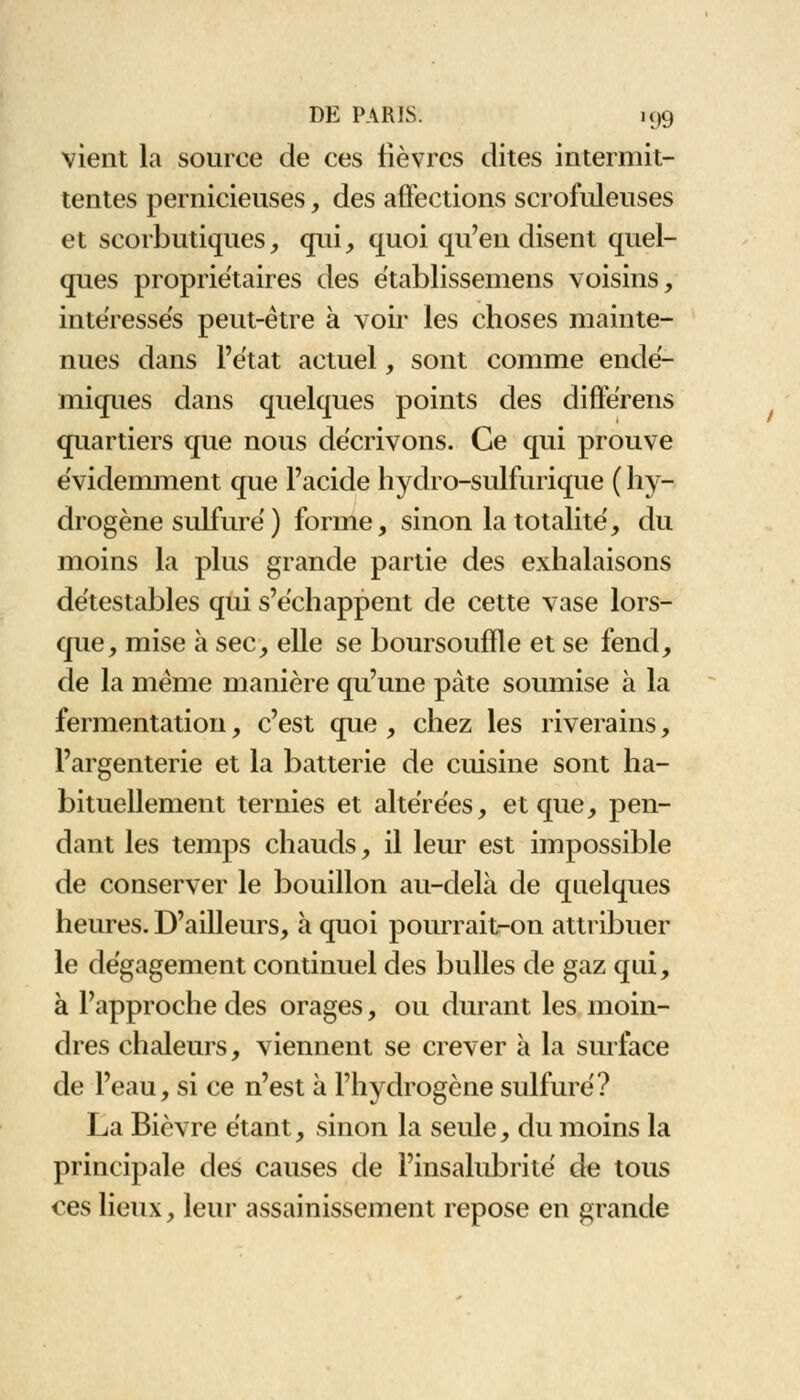 vient la source de ces fièvres dites intermit- tentes pernicieuses, des affections scrofuleuses et scorbutiques, qui, quoi qu'en disent quel- ques propriétaires des établissemens voisins, intéressés peut-être à voir les choses mainte- nues dans l'état actuel, sont comme endé- miques dans quelques points des différens quartiers que nous décrivons. Ce qui prouve évidemment que l'acide hydro-sulfurique ( hy- drogène sulfuré ) forme, sinon la totalité, du moins la plus grande partie des exhalaisons détestables qui s'échappent de cette vase lors- que, mise à sec, elle se boursouffle et se fend, de la même manière qu'une pâte soumise à la fermentation, c'est que, chez les riverains, l'argenterie et la batterie de cuisine sont ha- bituellement ternies et altérées, et que, pen- dant les temps chauds, il leur est impossible de conserver le bouillon au-delà de quelques heures. D'ailleurs, à quoi pourrait-on attribuer le dégagement continuel des bulles de gaz qui, à l'approche des orages, ou durant les moin- dres chaleurs, viennent se crever à la surface de l'eau, si ce n'est à l'hydrogène sulfuré? La Bièvre étant, sinon la seule, du moins la principale des causes de l'insalubrité de tous ces lieux, leur assainissement repose en grande