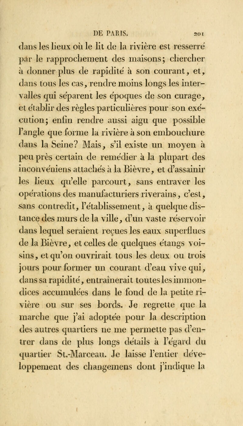 dans les lieux où le lit de la rivière est resserré par le rapprochement des maisons; chercher à donner plus de rapidité à son courant, et, dans tous les cas, rendre moins longs les inter- valles qui séparent les époques de son curage, et établir des règles particulières pour son exé- cution; enfin rendre aussi aigu que possible l'angle que forme la rivière à son embouchure dans la Seine? Mais, s'il existe un moyen à peu près certain de remédier à la plupart des inconvéniens attachés à la Bièvre, et d'assainir les lieux qu'elle parcourt, sans entraver les opérations des manufacturiers riverains, c'est, sans contredit, l'établissement, à quelque dis- tance des murs de la ville, d'un vaste réservoir dans lequel seraient reçues les eaux superflues de la Bièvre, et celles de quelques étangs voi- sins , et qu'on ouvrirait tous les deux ou trois jours pour former un courant d'eau vive qui, dans sa rapidité, entraînerait toutes les immon- dices accumulées dans le fond de la petite ri- vière ou sur ses bords. Je regrette que la marche que j'ai adoptée pour la description des autres quartiers ne me permette pas d'en- trer dans de plus longs détails à l'égard du quartier St.-Marceau. Je laisse l'entier déve- loppement des changemens dont j'indique la