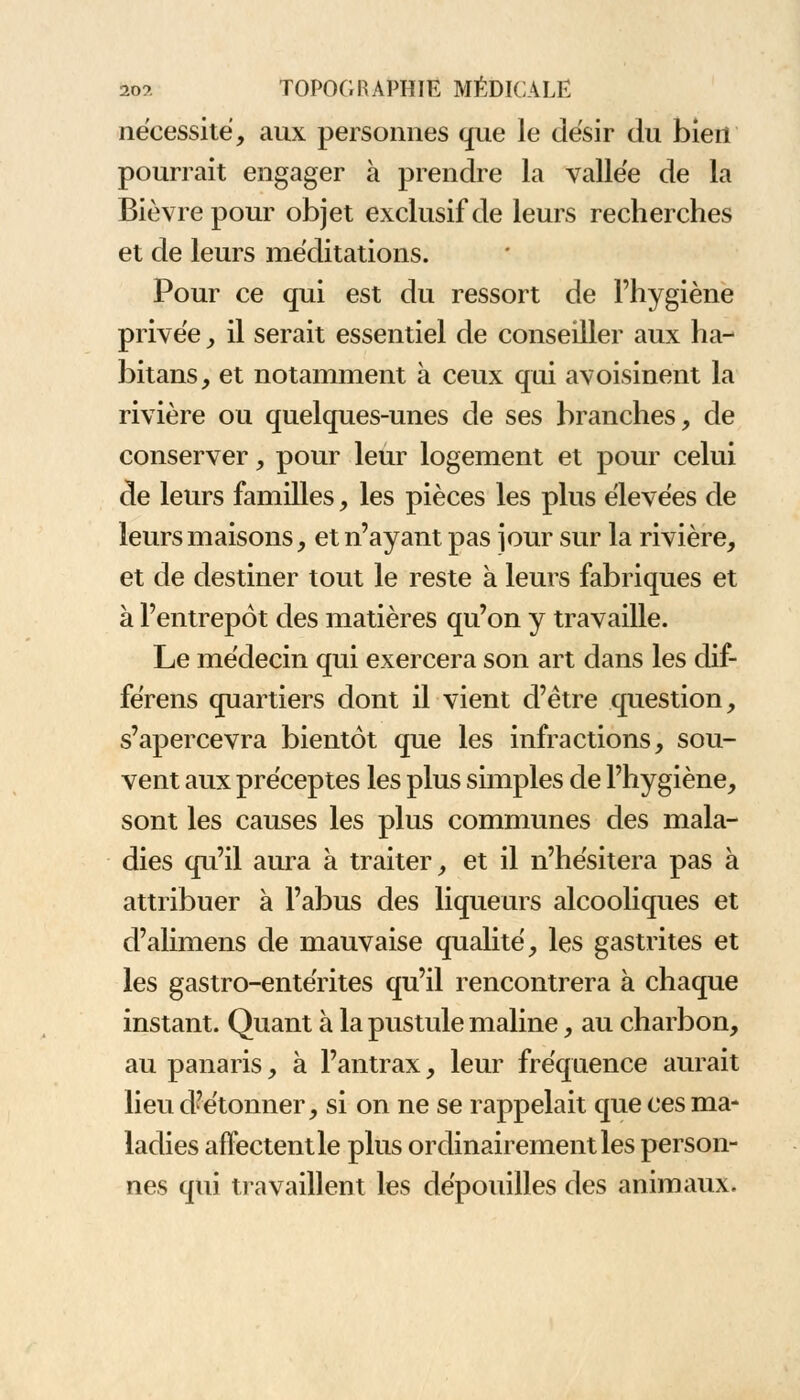 nécessité, aux personnes que le désir du bien pourrait engager à prendre la vallée de la Bièvrepour objet exclusif de leurs recherches et de leurs méditations. Pour ce qui est du ressort de l'hygiène privée , il serait essentiel de conseiller aux ha- bitans, et notamment à ceux qui avoisinent la rivière ou quelques-unes de ses branches, de conserver, pour leur logement et pour celui de leurs familles, les pièces les plus élevées de leurs maisons, et n'ayant pas jour sur la rivière, et de destiner tout le reste à leurs fabriques et à l'entrepôt des matières qu'on y travaille. Le médecin qui exercera son art dans les dif- férens quartiers dont il vient d'être question, s'apercevra bientôt que les infractions, sou- vent aux préceptes les plus simples de l'hygiène, sont les causes les plus communes des mala- dies qu'il aura à traiter, et il n'hésitera pas à attribuer à l'abus des liqueurs alcooliques et d'alimens de mauvaise qualité, les gastrites et les gastro-entérites qu'il rencontrera à chaque instant. Quant à la pustule maline, au charbon, au panaris, à l'antrax, leur fréquence aurait lieu d'étonner, si on ne se rappelait que ces ma- ladies affectentle plus ordinairement les person- nes qui travaillent les dépouilles des animaux.