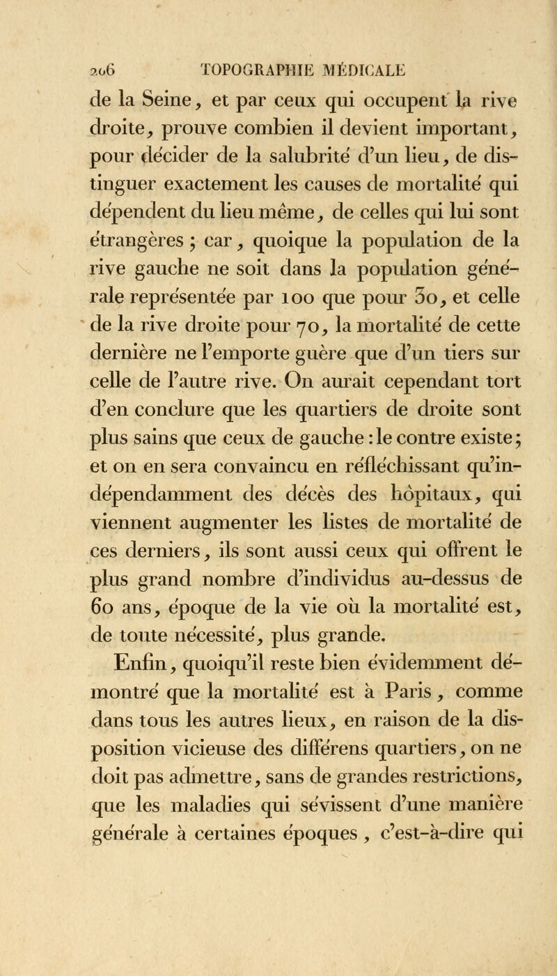 de la Seine, et par ceux qui occupent la rive droite, prouve combien il devient important, pour décider de la salubrité d'un lieu, de dis- tinguer exactement les causes de mortalité qui dépendent du lieu même, de celles qui lui sont étrangères ; car, quoique la population de la rive gauche ne soit dans la population géné- rale représentée par 100 que pour 5o, et celle de la rive droite pour 70, la mortalité de cette dernière ne l'emporte guère que d'un tiers sur celle de l'autre rive. On aurait cependant tort d'en conclure que les quartiers de droite sont plus sains que ceux de gauche :1econtre existe; et on en sera convaincu en réfléchissant qu'in- dépendamment des décès des hôpitaux, qui viennent augmenter les listes de mortalité de ces derniers, ils sont aussi ceux qui offrent le plus grand nombre d'individus au-dessus de 60 ans, époque de la vie où la mortalité est, de toute nécessité, plus grande. Enfin, quoiqu'il reste bien évidemment dé- montré que la mortalité est à Paris, comme dans tous les autres lieux, en raison de la dis- position vicieuse des différens quartiers, on ne doit pas admettre, sans de grandes restrictions, que les maladies qui sévissent d'une manière générale à certaines époques , c'est-à-dire qui