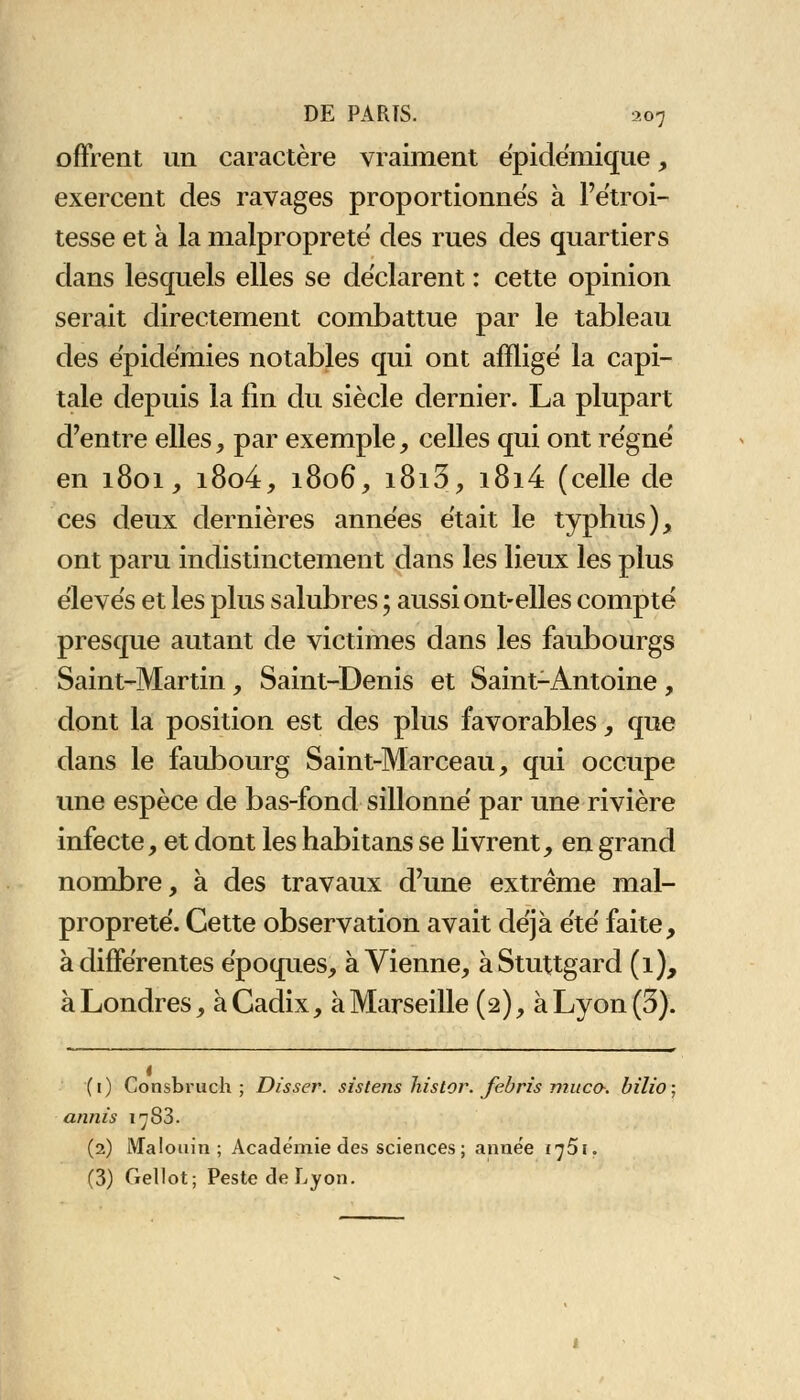 offrent un caractère vraiment épidémique, exercent des ravages proportionnes à l'étroi- tesse et à la malpropreté des rues des quartiers dans lesquels elles se déclarent : cette opinion serait directement combattue par le tableau des épidémies notables qui ont affligé la capi- tale depuis la fin du siècle dernier. La plupart d'entre elles, par exemple, celles qui ont régné en 1801, i8o4, 1806, i8i3, i8i4 (celle de ces deux dernières années était le typhus), ont paru indistinctement dans les lieux les plus élevés et les plus salubres ; aussi ont-elles compté presque autant de victimes dans les faubourgs Saint-Martin, Saint-Denis et Saint-Antoine , dont la position est des plus favorables, que dans le faubourg Saint-Marceau, qui occupe une espèce de bas-fond sillonné par une rivière infecte, et dont les habitans se livrent, en grand nombre, à des travaux d'une extrême mal- propreté. Cette observation avait déjà été faite, à différentes époques, à Vienne, àStuttgard (1), à Londres, à Cadix, à Marseille (2), à Lyon (5). (1) Consbruch ; Disser. sistens histor. febris muco. bilio; annis 1^83. (2) Malouin ; Académie des sciences; année i^ôi. (3) Gellot; Peste de Lyon.