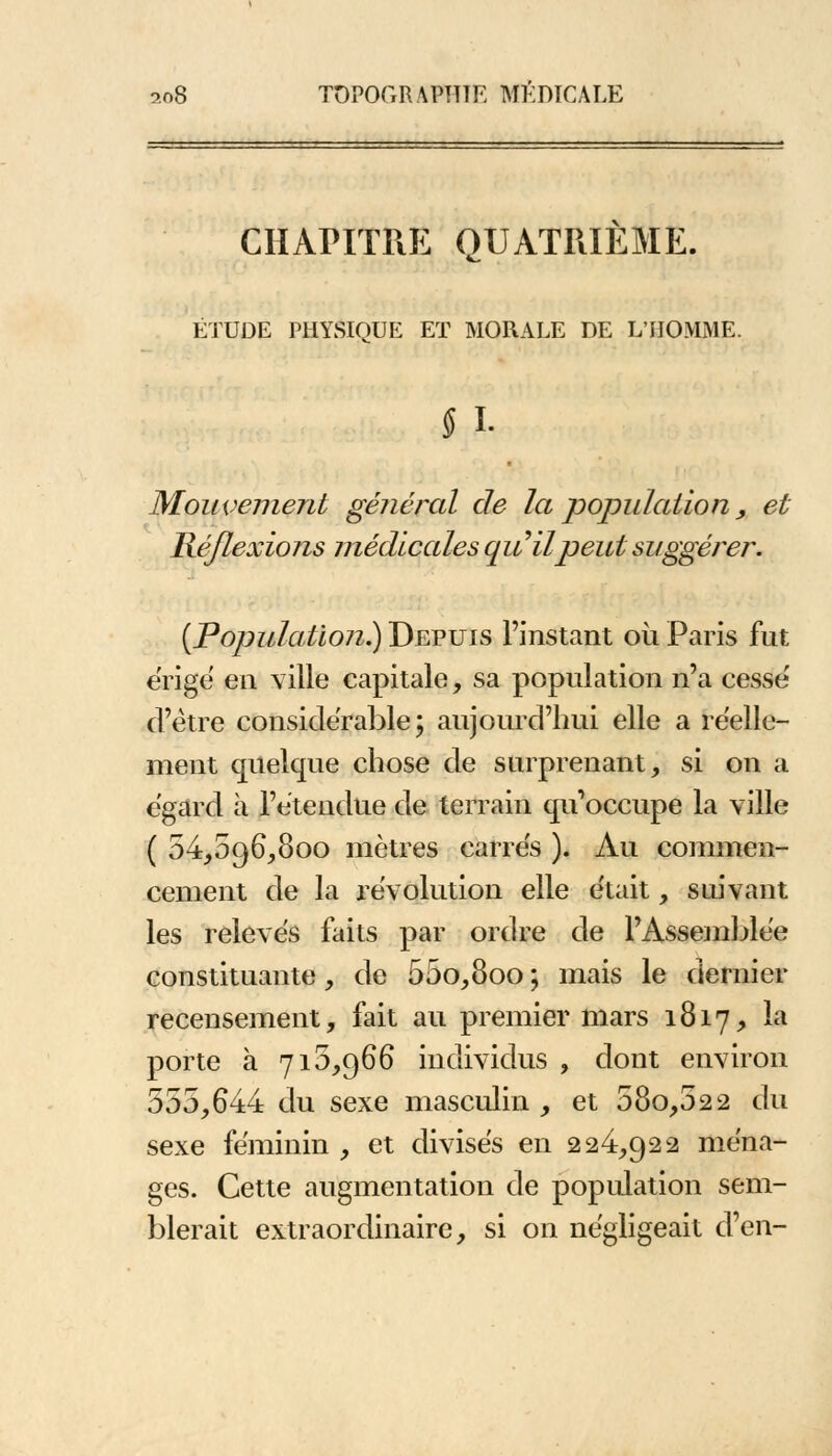 CHAPITRE QUATRIEME. ÉTUDE PHYSIQUE ET MORALE DE L'HOMME. § I- Mouvement général de la population, et Réflexions médicales qu'il peut suggérer. (Population?) Depuis l'instant où Paris fut érige en ville capitale, sa population n'a cesse d'être considérable; aujourd'hui elle a réelle- ment quelque chose de surprenant, si on a égard à l'étendue de terrain qu'occupe la ville ( 54,096,800 mètres carrés ). Au commen- cement de la l'évolution elle était, suivant les relevés faits par ordre de l'Assemblée constituante, de 55o,8oo ; mais le dernier recensement, fait au premier mars 1817, la porte à 710,966 individus , dont environ 555,644 du sexe masculin, et 58o,52 2 du sexe féminin , et divisés en 224,922 ména- ges. Cette augmentation de population sem- blerait extraordinaire, si on négligeait d'en-