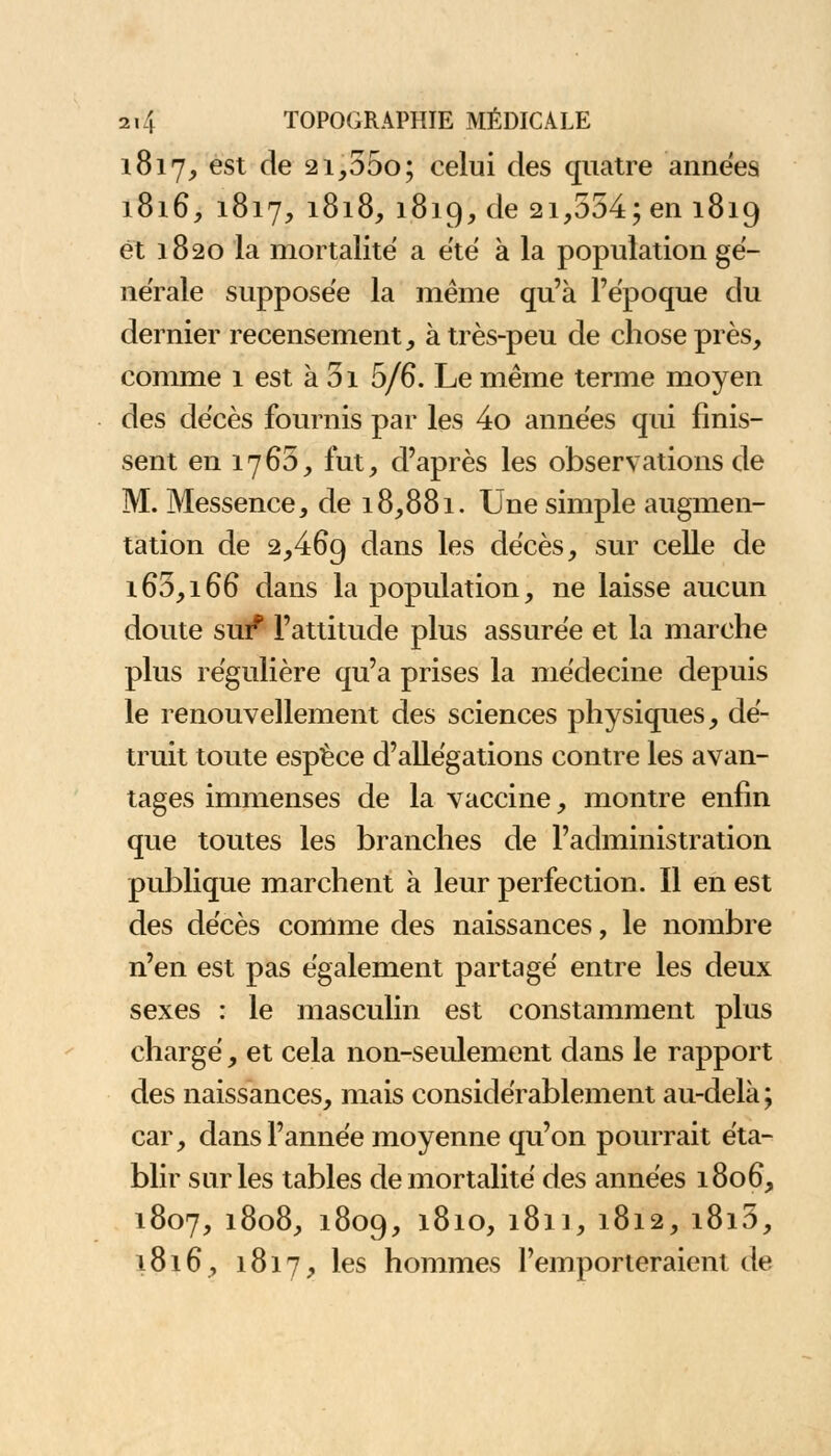 1817, est de 2i,55o; celui des quatre années 1816, 1817, 1818, 1819, de 21,554; en 1819 et 1820 la mortalité a été à la population gé- nérale supposée la même qu'à l'époque du dernier recensement, à très-peu de chose près, comme 1 est à 51 5/6. Le même terme moyen des décès fournis par les 4o années qui finis- sent en 17 65, fut, d'après les observations de M. Messence, de 18,881. Une simple augmen- tation de 2,469 dans ^es décès, sur celle de 165,166 dans la population, ne laisse aucun doute sur*1 l'attitude plus assurée et la marche plus régulière qu'a prises la médecine depuis le renouvellement des sciences physiques, dé- truit toute espèce d'allégations contre les avan- tages immenses de la vaccine, montre enfin que toutes les branches de l'administration publique marchent à leur perfection. Il en est des décès comme des naissances, le nombre n'en est pas également partagé entre les deux sexes : le masculin est constamment plus chargé, et cela non-seulement dans le rapport des naissances, mais considérablement au-delà; car, dans l'année moyenne qu'on pourrait éta- blir sur les tables de mortalité des années 1806, 1807, 1808, 1809, 1810, 1811, 1812, i8i5, 1816, 1817, les hommes l'emporteraient de