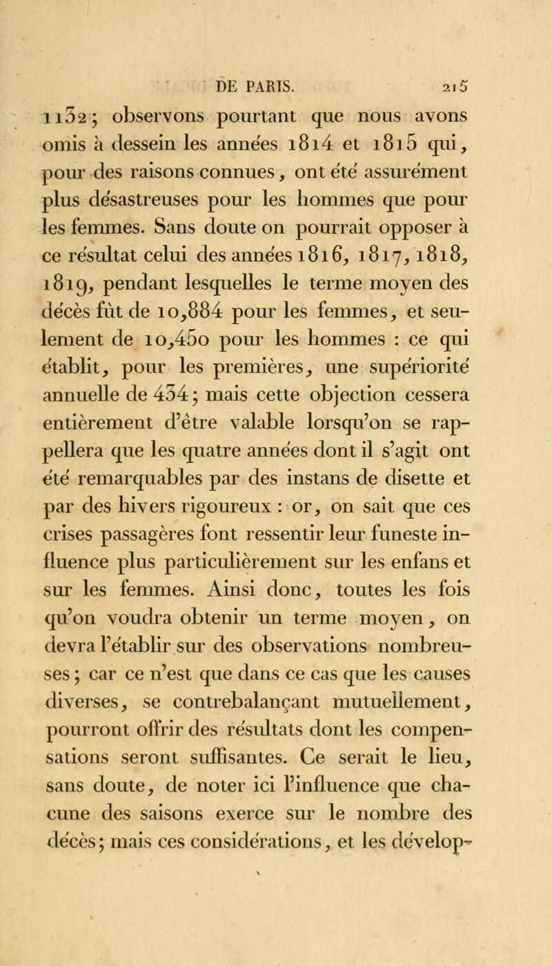 li52; observons pourtant que nous avons omis à dessein les années i8i4et i8i5 qui, pour des raisons connues, ont été assurément plus désastreuses pour les hommes que pour les femmes. Sans doute on pourrait opposer à ce résultat celui des années 1816, 1817,1818, 1819, pendant lesquelles le terme moyen des décès fut de io,884 pour les femmes, et seu- lement de io,45o pour les hommes : ce qui établit, pour les premières, une supériorité annuelle de 454 ; mais cette objection cessera entièrement d'être valable lorsqu'on se rap- pellera que les quatre années dont il s'agit ont été remarquables par des instans de disette et par des hivers rigoureux : or, on sait que ces crises passagères font ressentir leur funeste in- fluence plus particulièrement sur les enfans et sur les femmes. Ainsi donc, toutes les fois qu'on voudra obtenir un terme moyen, on devra l'établir sur des observations nombreu- ses ; car ce n'est que dans ce cas que les causes diverses, se contrebalançant mutuellement, pourront offrir des résultats dont les compen- sations seront suffisantes. Ce serait le lieu, sans doute, de noter ici l'influence que cha- cune des saisons exerce sur le nombre des décès ; mais ces considérations, et les dévelop-