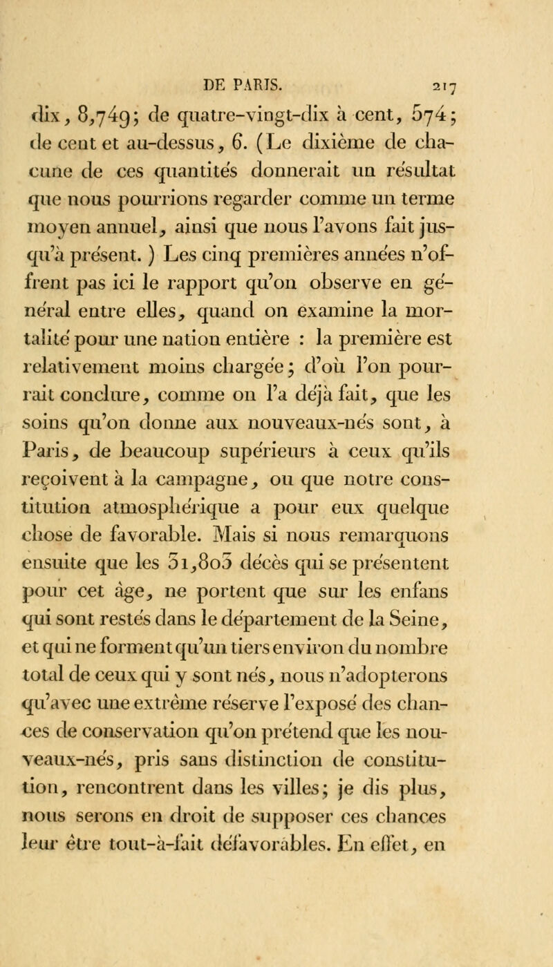 dix, 8,749; de quatre-vingt-dix à cent, 674; de cent et au-dessus, 6. (Le dixième de cha- cune de ces quantités donnerait un résultat que nous pourrions regarder comme un terme moyen annuel, ainsi que nous l'avons fait jus- qu'à présent. ) Les cinq premières années n'of- frent pas ici le rapport qu'on observe en gê- nerai entre elles, quand on examine la mor- talité pour une nation entière : la première est relativement moins chargée ; d'où l'on pour- rait conclure, comme on l'a déjà fait, que les soins qu'on donne aux nouveaux-ne's sont, à Paris, de beaucoup supérieurs à ceux qu'ils reçoivent à la campagne, ou que notre cons- titution atmosphérique a pour eux quelque chose de favorable. Mais si nous remarquons ensuite que les 5i,8o5 décès qui se présentent pour cet âge, ne portent que sur les enfans qui sont restés dans le département de la Seine, et qui ne forment qu'un tiers environ du nombre total de ceux qui y sont nés, nous n'adopterons qu'avec une extrême réserve l'exposé des chan- ces de conservation qu'on prétend que les nou- veaux-nés, pris sans distinction de constitu- tion, rencontrent dans les villes; je dis plus, nous serons en droit de supposer ces chances leur être tout-à-fait défavorables. En effet, en