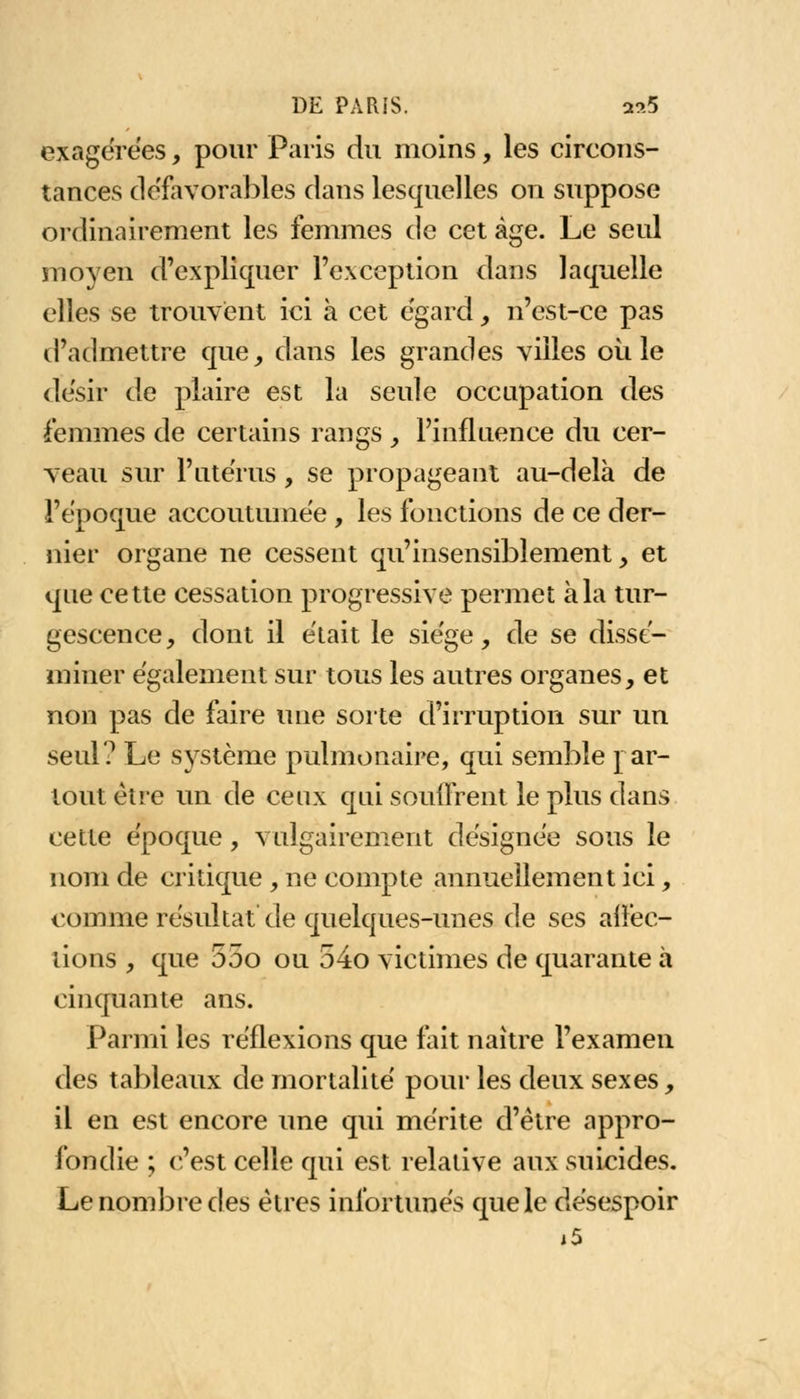 exagérées, pour Paris du moins, les circons- tances défavorables dans lesquelles on suppose ordinairement les femmes de cet âge. Le seul moyen d'expliquer l'exception dans laquelle elles se trouvent ici à cet égard, n'est-ce pas d'admettre que, dans les grandes villes où le désir de plaire est la seule occupation des femmes de certains rangs , l'influence du cer- veau sur l'utérus, se propageant au-delà de l'époque accoutumée, les fonctions de ce der- nier organe ne cessent qu'insensiblement, et que cette cessation progressive permet à la tur- gescence, dont il était le siège, de se dissé- miner également sur tous les autres organes, et non pas de faire une sorte d'irruption sur un seul? Le système pulmonaire, qui semble par- tout être un de ceux qui souffrent le plus dans cette époque, vulgairement désignée sous le nom de critique , ne compte annuellement ici, comme résultat de quelques-unes de ses affec- tions , que 55o ou 54o victimes de quarante à cinquante ans. Parmi les réflexions que fait naître l'examen des tableaux de mortalité pour les deux sexes, il en est encore une qui mérite d'être appro- fondie ; c'est celle qui est relative aux suicides. Le nombre des êtres infortunés que le désespoir i5