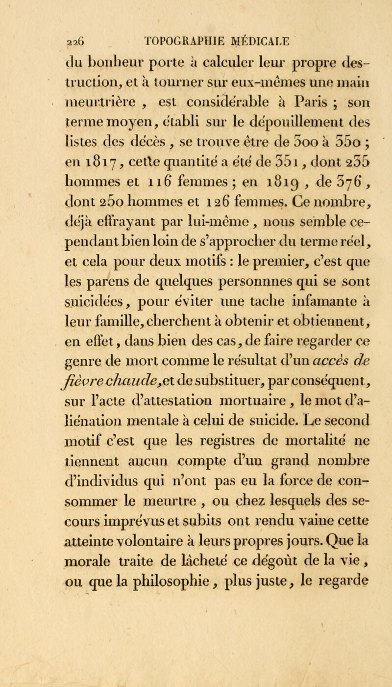 du bonheur porte à calculer leur propre des- truction, et à tourner sur eux-mêmes une main meurtrière , est considérable à Paris ; son terme moyen, établi sur le dépouillement des listes des de'cès , se trouve être de 5oo à 55o ; en 1817, cetle quantité a été de 551, dont 255 hommes et 116 femmes; en 1819 , de 5j6, dont 25o hommes et 126 femmes. Ce nombre, déjà effrayant par lui-même , nous semble ce- pendant bien loin de s'approcher du terme réel, et cela pour deux motifs : le premier, c'est que les parens de quelques personnnes qui se sont suicidées, pour éviter une tache infamante à leur famille, cherchent à obtenir et obtiennent, en effet, dans bien des cas, de faire regarder ce genre de mort comme le résultat d'un accès de fièvre c/iaude_,et de substituer, par conséquent, sur l'acte d'attestation mortuaire , le mot d'a- liénation mentale a celui de suicide. Le second motif c'est que les registres de mortalité ne tiennent aucun compte d'un grand nombre d'individus qui n'ont pas eu la force de con- sommer le meurtre , ou chez lesquels des se- cours imprévus et subits ont rendu vaine cette atteinte volontaire à leurs propres jours. Que la morale traite de lâcheté ce dégoût de la vie, ou que la philosophie, plus juste, le regarde