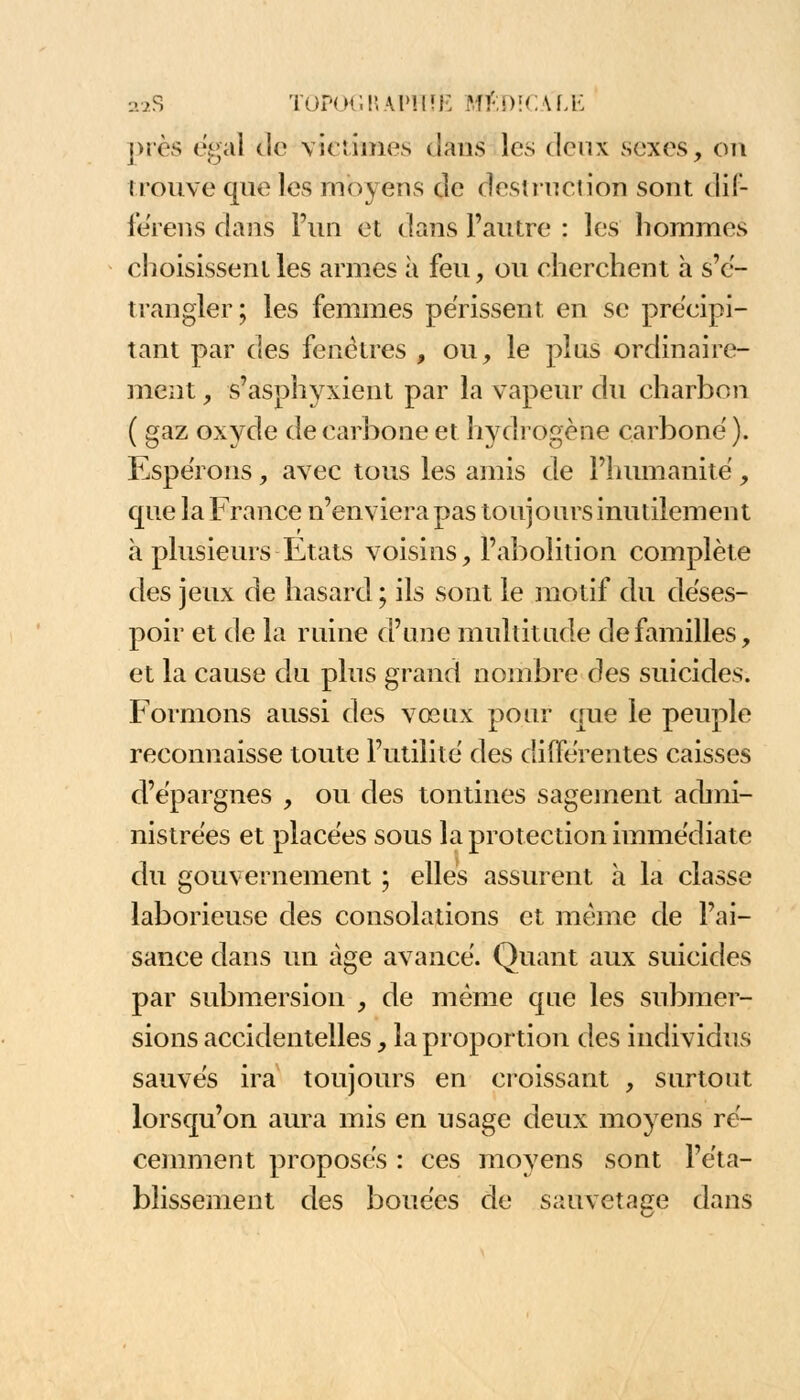 j>iès égal de victimes dans les deux sexes, cm trouve que les moyens de destruction sont dif- féreras dans l'un et dans l'autre : les hommes choisissent les armes à feu, ou cherchent à s'e- trangler; les femmes périssent en se précipi- tant par des fenêtres , ou, le plus ordinaire- ment , s'asphyxient par la vapeur du charbon ( gaz oxyde de carbone et hydrogène carbone'). Espérons, avec tous les amis de l'humanité, que la France n'enviera pas toujours inutilement à plusieurs Etats voisins, l'abolition complète des jeux de hasard ; ils sont le motif du déses- poir et de la ruine d'une multitude de familles, et la cause du plus grand nombre des suicides. Formons aussi des vœux pour que le peuple reconnaisse toute l'utilité des différentes caisses d'épargnes , ou des tontines sagement admi- nistrées et placées sous la protection immédiate du gouvernement ; elles assurent à la classe laborieuse des consolations et même de l'ai- sance dans un âge avancé. Quant aux suicides par submersion , de même que les submer- sions accidentelles, la proportion des individus sauvés ira toujours en croissant , surtout lorsqu'on aura mis en usage deux moyens ré- cemment proposés : ces moyens sont l'éta- blissement des bouées de sauvetage dans